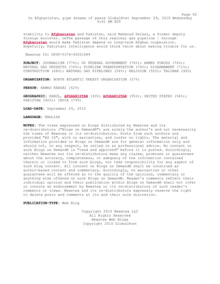 stability to Afghanistan and Pakistan, said Mahmoud Saikal, a former deputy
foreign minister. oeThe passage of this regional gas pipeline ¦ through
Afghanistan would make Pakistan depend on long-term Afghan cooperation.
Hopefully, Pakistani intelligence would think twice about making trouble for us.
Newstex ID: GPST-5376-49201089
SUBJECT: JOURNALISM (77%); US FEDERAL GOVERNMENT (76%); ARMED FORCES (76%);
NATURAL GAS PRODUCTS (74%); PIPELINE TRANSPORTATION (74%); DISARMAMENT (71%);
CONSTRUCTION (68%); NATURAL GAS PIPELINES (54%); RELIGION (50%); TALIBAN (90%)
ORGANIZATION: NORTH ATLANTIC TREATY ORGANIZATION (57%)
PERSON: HAMAD KARZAI (52%)
GEOGRAPHIC: KABUL, AFGHANISTAN (93%) AFGHANISTAN (95%); UNITED STATES (94%);
PAKISTAN (92%); INDIA (79%)
LOAD-DATE: September 29, 2010
LANGUAGE: ENGLISH
NOTES: The views expressed on blogs distributed by Newstex and its
re-distributors ("Blogs on Demand®") are solely the author's and not necessarily
the views of Newstex or its re-distributors. Posts from such authors are
provided "AS IS", with no warranties, and confer no rights. The material and
information provided in Blogs on Demand® are for general information only and
should not, in any respect, be relied on as professional advice. No content on
such Blogs on Demand® is "read and approved" before it is posted. Accordingly,
neither Newstex nor its re-distributors make any claims, promises or guarantees
about the accuracy, completeness, or adequacy of the information contained
therein or linked to from such blogs, nor take responsibility for any aspect of
such blog content. All content on Blogs on Demand® shall be construed as
author-based content and commentary. Accordingly, no warranties or other
guarantees will be offered as to the quality of the opinions, commentary or
anything else offered on such Blogs on Demand®. Reader's comments reflect their
individual opinion and their publication within Blogs on Demand® shall not infer
or connote an endorsement by Newstex or its re-distributors of such reader's
comments or views. Newstex and its re-distributors expressly reserve the right
to delete posts and comments at its and their sole discretion.
PUBLICATION-TYPE: Web Blog
Copyright 2010 Newstex LLC
All Rights Reserved
Newstex Web Blogs
Copyright 2010 GlobalPost
Page 92
In Afghanistan, pipe dreams of peace GlobalPost September 29, 2010 Wednesday
6:41 AM EST
 