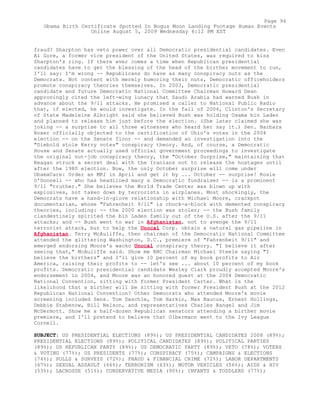 fraud? Sharpton has veto power over all Democratic presidential candidates. Even
Al Gore, a former vice president of the United States, was required to kiss
Sharpton's ring. If there ever comes a time when Republican presidential
candidates have to get the blessing of the head of the birther movement to run,
I'll say: I'm wrong -- Republicans do have as many conspiracy nuts as the
Democrats. Not content with merely humoring their nuts, Democratic officeholders
promote conspiracy theories themselves. In 2003, Democratic presidential
candidate and future Democratic National Committee Chairman Howard Dean
approvingly cited the left-wing lunacy that Saudi Arabia had warned Bush in
advance about the 9/11 attacks. He promised a caller to National Public Radio
that, if elected, he would investigate. In the fall of 2004, Clinton's Secretary
of State Madeleine Albright said she believed Bush was holding Osama bin Laden
and planned to release him just before the election. (She later claimed she was
joking -- a surprise to all three witnesses who heard her say it.) Sen. Barbara
Boxer officially objected to the certification of Ohio's votes in the 2004
election -- on the Senate floor -- and demanded an investigation into the
"Diebold stole Kerry votes" conspiracy theory. And, of course, a Democratic
House and Senate actually used official government proceedings to investigate
the original nut-job conspiracy theory, the "October Surprise," maintaining that
Reagan struck a secret deal with the Iranians not to release the hostages until
after the 1980 election. Now, the only October surprise will come under
ObamaCare: Order an MRI in April and get it by ... October -- surprise! Rosie
O'Donnell -- who has headlined many a Democratic fundraiser -- is a prominent
9/11 "truther." She believes the World Trade Center was blown up with
explosives, not taken down by terrorists in airplanes. Most shockingly, the
Democrats have a hand-in-glove relationship with Michael Moore, crackpot
documentarian, whose "Fahrenheit 9/11" is chock-a-block with demented conspiracy
theories, including: -- the 2000 election was stolen; -- the Bush family
clandestinely spirited the bin Laden family out of the U.S. after the 9/11
attacks; and -- Bush went to war in Afghanistan, not to avenge the 9/11
terrorist attack, but to help the Unocal Corp. obtain a natural gas pipeline in
Afghanistan. Terry McAuliffe, then chairman of the Democratic National Committee
attended the glittering Washington, D.C., premiere of "Fahrenheit 9/11" and
emerged endorsing Moore's wacko Unocal conspiracy theory. "I believe it after
seeing that," McAuliffe said. Show me RNC Chairman Michael Steele saying "I
believe the birthers" and I'll give 10 percent of my book profits to Air
America, raising their profits to -- let's see ... about 10 percent of my book
profits. Democratic presidential candidate Wesley Clark proudly accepted Moore's
endorsement in 2004, and Moore was an honored guest at the 2004 Democratic
National Convention, sitting with former President Carter. What is the
likelihood that a birther will be sitting with former President Bush at the 2012
Republican National Convention? Other Democrats who attended Moore's movie
screening included Sens. Tom Daschle, Tom Harkin, Max Baucus, Ernest Hollings,
Debbie Stabenow, Bill Nelson, and representatives Charles Rangel and Jim
McDermott. Show me a half-dozen Republican senators attending a birther movie
premiere, and I'll pretend to believe that Olbermann went to the Ivy League
Cornell.
SUBJECT: US PRESIDENTIAL ELECTIONS (89%); US PRESIDENTIAL CANDIDATES 2008 (89%);
PRESIDENTIAL ELECTIONS (89%); POLITICAL CANDIDATES (89%); POLITICAL PARTIES
(89%); US REPUBLICAN PARTY (89%); US DEMOCRATIC PARTY (89%); VETO (78%); VOTERS
& VOTING (77%); US PRESIDENTS (77%); CONSPIRACY (75%); CAMPAIGNS & ELECTIONS
(74%); POLLS & SURVEYS (72%); FRAUD & FINANCIAL CRIME (72%); LABOR DEPARTMENTS
(67%); SEXUAL ASSAULT (66%); TERRORISM (63%); MOTOR VEHICLES (56%); AIDS & HIV
(53%); LACROSSE (51%); CONSERVATIVE MEDIA (90%); INFANTS & TODDLERS (77%);
Page 94
Obama Birth Certificate Spotted In Bogus Moon Landing Footage Human Events
Online August 5, 2009 Wednesday 6:12 PM EST
 