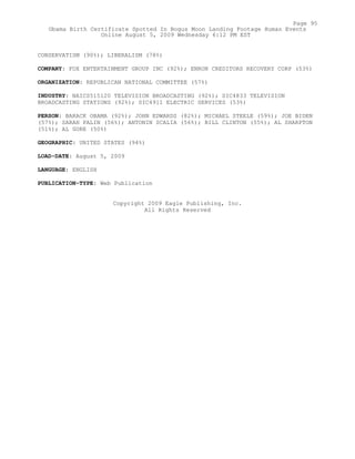 CONSERVATISM (90%); LIBERALISM (78%)
COMPANY: FOX ENTERTAINMENT GROUP INC (92%); ENRON CREDITORS RECOVERY CORP (53%)
ORGANIZATION: REPUBLICAN NATIONAL COMMITTEE (57%)
INDUSTRY: NAICS515120 TELEVISION BROADCASTING (92%); SIC4833 TELEVISION
BROADCASTING STATIONS (92%); SIC4911 ELECTRIC SERVICES (53%)
PERSON: BARACK OBAMA (92%); JOHN EDWARDS (82%); MICHAEL STEELE (59%); JOE BIDEN
(57%); SARAH PALIN (56%); ANTONIN SCALIA (56%); BILL CLINTON (55%); AL SHARPTON
(51%); AL GORE (50%)
GEOGRAPHIC: UNITED STATES (94%)
LOAD-DATE: August 5, 2009
LANGUAGE: ENGLISH
PUBLICATION-TYPE: Web Publication
Copyright 2009 Eagle Publishing, Inc.
All Rights Reserved
Page 95
Obama Birth Certificate Spotted In Bogus Moon Landing Footage Human Events
Online August 5, 2009 Wednesday 6:12 PM EST
 