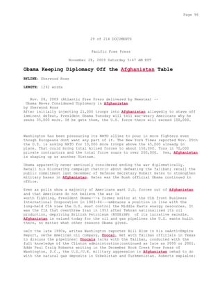 29 of 214 DOCUMENTS
Pacific Free Press
November 28, 2009 Saturday 5:47 AM EST
Obama Keeping Diplomacy Off the Afghanistan Table
BYLINE: Sherwood Ross
LENGTH: 1292 words
Nov. 28, 2009 (Atlantic Free Press delivered by Newstex) --
Obama Never Considered Diplomacy in Afghanistan
by Sherwood Ross
After initially injecting 21,000 troops into Afghanistan allegedly to stave off
imminent defeat, President Obama Tuesday will tell war-weary Americans why he
seeks 35,000 more. If he gets them, the U.S. force there will exceed 100,000.
Washington has been pressuring its NATO allies to pour in more fighters even
though Europeans dont want any part of it. The New York Times reported Nov. 25th
the U.S. is asking NATO for 10,000 more troops above the 45,000 already in
place. That could bring total Allied forces to about 150,000. Toss in 70,000
private contractors and the total force soars to over 200,000. Yes, Afghanistan
is shaping up as another Vietnam.
Obama apparently never seriously considered ending the war diplomatically.
Recall his blustering campaign rhetoric about defeating the Taliban; recall the
public commitment last December of Defense Secretary Robert Gates to strengthen
military bases in Afghanistan. Gates was the Bush official Obama continued in
office.
Even as polls show a majority of Americans want U.S. forces out of Afghanistan
and that Americans do not believe the war is
worth fighting, President Obama---a former editor at the CIA front Business
International Corporation in 1983-84---embraces a position in line with the
long-held CIA view the U.S. must control the Middle Easts energy resources. It
was the CIA that overthrew Iran in 1953 after Tehran nationalized its oil
production, depriving British Petroleum (NYSE:BP) of its lucrative swindle.
Afghanistan is valued today for the oil and gas pipelines the U.S. wants built
there, no matter what other reasons Obama gives.
oeIn the late 1990s, writes Washington reporter Bill Blum in his oeAnti-Empire
Report, oethe American oil company, Unocal, met with Taliban officials in Texas
to discuss the pipelines¦ Unocals talks with the Taliban, conducted with the
full knowledge of the Clinton administration¦continued as late as 2000 or 2001.
Adds Paul Craig Roberts writing in the December Rock Creek Free Press of
Washington, D.C., the U.S./U.K. military aggression in Afghanistan oehad to do
with the natural gas deposits in Uzbekistan and Turkmenistan. Roberts explains:
Page 96
 