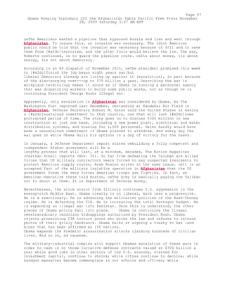 oeThe Americans wanted a pipeline that bypassed Russia and Iran and went through
Afghanistan. To insure this, an invasion was necessary. The idiot American
public could be told that the invasion was necessary because of 9/11 and to save
them from [#x2dc]terrorism, and the utter fools would believe the lie. The war,
Roberts continued, is to guard the pipeline route. oeIts about money, its about
energy, its not about democracy.
According to an AP dispatch of November 26th, oeThe president promised this week
to [#x2dc]finish the job begun eight years ago¦but
liberal Democrats already are lining up against it (escalation), in part because
of the also-surging cost---up to $75 billion a year. Describing the war in
workplace terminology makes it sound as if Obama is running a personnel agency
that was dispatching workers to build some public works, not as though he is
continuing President George Bushs illegal war.
Apparently, only escalation in Afghanistan was considered by Obama. As The
Washington Post reported last December, oestanding at Kandahar Air Field in
Afghanistan, Defense Secretary Robert M. Gates said the United States is making
a [#x2dc]sustained commitment to that country, one that will last [#x2dc]some
protracted period of time. The story goes on to discuss $300 million in new
construction at just one base, including a new power plant, electrical and water
distribution systems, and housing for 1,500 personnel. Gates hardly would have
made a oesustained commitment if Obama planned to withdraw. And every day the
war goes on while Obama mulls his options is a day of victory for the hawks.
In January, a Defense Department report stated oebuilding a fully competent and
independent Afghan government will be a
lengthy process that will last, at a minimum, decades, The Nation magazines
Jonathan Schell reports (Nov. 30). So far from defeating the Taliban are Allied
forces that US military contractors oeare forced to pay suspected insurgents to
protect American supply routes, Aram Roston writes in the same issue. oeIt is an
accepted fact of the military logistics operation in Afghanistan that the US
government funds the very forces American troops are fighting. In fact, an
American executive there told Roston, oeThe Army is basically paying the Taliban
not to shoot at them. It is Department of Defense money.
Nevertheless, the slick orator from Illinois continues U.S. aggression in the
energy-rich Middle East. Obama clearly is no liberal, much less a progressive.
He is a reactionary. He is advancing the militarist policies of the Bush-Cheney
regime. He is defending the CIA. He is increasing the total Pentagon budget. He
is expanding an illegal war into Pakistan. Once this is understood, the other
pieces of Obama policy fall into place. Obama is continuing the illegal
oeextraordinary rendition kidnappings authorized by President Bush. Obama
rejects prosecuting CIA torture goons who broke the law and refuses to release
photos of their grisly handiwork. Obama balks at signing a treaty to ban land
mines that has been affirmed by 150 nations.
Obama expands the Predator assassination attacks claiming hundreds of civilian
lives. And so on, ad nauseam.
The military-industrial complex will support Obamas escalation of these wars in
order to cash in on those lucrative defense contracts valued at $700 billion a
year while good jobs in other sectors of the U.S. economy, starved for
investment capital, continue to shrink; while cities continue to decline; while
handgun massacres become commonplace in our schools and offices; while
Page 97
Obama Keeping Diplomacy Off the Afghanistan Table Pacific Free Press November
28, 2009 Saturday 5:47 AM EST
 