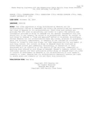 EUROPE (79%); TURKMENISTAN (79%); UZBEKISTAN (79%); UNITED KINGDOM (79%); IRAN,
ISLAMIC REPUBLIC OF (93%)
LOAD-DATE: November 28, 2009
LANGUAGE: ENGLISH
NOTES: The views expressed on blogs distributed by Newstex and its
re-distributors ("Blogs on Demand®") are solely the author's and not necessarily
the views of Newstex or its re-distributors. Posts from such authors are
provided "AS IS", with no warranties, and confer no rights. The material and
information provided in Blogs on Demand® are for general information only and
should not, in any respect, be relied on as professional advice. No content on
such Blogs on Demand® is "read and approved" before it is posted. Accordingly,
neither Newstex nor its re-distributors make any claims, promises or guarantees
about the accuracy, completeness, or adequacy of the information contained
therein or linked to from such blogs, nor take responsibility for any aspect of
such blog content. All content on Blogs on Demand® shall be construed as
author-based content and commentary. Accordingly, no warranties or other
guarantees will be offered as to the quality of the opinions, commentary or
anything else offered on such Blogs on Demand®. Reader's comments reflect their
individual opinion and their publication within Blogs on Demand® shall not infer
or connote an endorsement by Newstex or its re-distributors of such reader's
comments or views. Newstex and its re-distributors expressly reserve the right
to delete posts and comments at its and their sole discretion.
PUBLICATION-TYPE: Web Blog
Copyright 2009 Newstex LLC
All Rights Reserved
Newstex Web Blogs
Copyright 2009 Pacific Free Press
Page 99
Obama Keeping Diplomacy Off the Afghanistan Table Pacific Free Press November
28, 2009 Saturday 5:47 AM EST
 