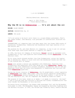 1 of 214 DOCUMENTS
Geelong Advertiser (Australia)
April 1, 2011 Friday
1 - First Edition Edition
Why the US is in Afghanistan ... It's all about the oil
BYLINE: ALLAN SARGENT
SECTION: PERSPECTIVE; Pg. 32
LENGTH: 924 words
'It's not going to be built until there is a single Afghan government. That's
the simple answer. John Maresca, vice president of international relations for
Unocal.
INTERNATIONAL oil companies have long been aware that the former USSR states of
Azerbaijan, Turkmenistan, Uzbekistan and Kazakhstan have huge reserves of oil
and natural gas.
The problem for US, and other Western oil companies, is how to get oil and gas
from these huge land-locked reserves to seaports for export.
In 1995, the Union Oil Company of California (Unocal) gained an agreement with
Turkmenistan to lay a gas pipeline from Turkmenistan, across Afghanistan, to the
Pakistan coast.
US oil giant Enron planned another line from Turkmenistan, across the Caspian
Sea to Azerbaijan, where it could link with the Azerbaijan fields and then run
to the Turkish port of Ceyhan.
Unocal also gained a natural gas agreement with Uzbekistan. Pipelines from
Turkmenistan and Uzbekistan could then merge and cross Afghanistan. Unocal then
gained a deal with Uzbekistan's northern neighbour, Kazakhstan, and oil and gas
pipelines could then run south from Kazakhstan to Uzbekistan and link with the
trans-Afghanistan pipelines.
During the Soviet invasion of Afghanistan, the US established a covert operation
in Afghanistan code named `Bear Trap'. This anti-Soviet operation established a
base in Afghanistan jointly funded by the US and Saudi Arabia -- and run by the
CIA and Pakistan's ISI. The ISI component was headed by Osama bin Laden.
The purpose of this base, known as al Qaeda -- al Qaeda is literally `the base'
-- was to provide arms and training to warlords and Islamic fundamentalists that
later became the Mujaheddin or holy warriors.
Following Soviet withdrawal, the Afghan PDPA government fell and the Mujaheddin
took power in 1992. The Mujaheddin regime was plagued by factional fighting with
the Northern Alliance. In 1995, the Taliban was formed by Sunni, Pashtun Muslims
Page 1
 