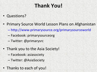 Thank You! Questions? Primary Source World Lesson Plans on Afghanistan http://www.primarysource.org/primarysourceworld Facebook: primarysourceorg Twitter: @primarysrc  Thank you to the Asia Society! Facebook: asiasociety  Twitter: @AsiaSociety Thanks to each of you! 