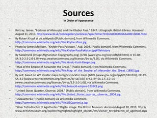 Sources In Order of Appearance Rattray, James. "Fortress of Alimusjid, and the Khybur Pass." 1847. Lithograph. British Library. Accessed August 11, 2010.  http://www.bl.uk/onlinegallery/onlineex/apac/other/019xzz000000562u00013000.html . By Robert Kropf at de.wikipedia [Public domain], from Wikimedia Commons.  http://commons.wikimedia.org/wiki/File:Khyber-Pass.jpg   Photo by James Mollison. “Khyber Pass Pakistan.” Aug. 2004. [Public domain], from Wikimedia Commons.  http://commons.wikimedia.org/wiki/File:KhyberPassPakistan.jpg#filehistory By Sadalmelik (Image:Afghanistan Topography.png) [GFDL (www.gnu.org/copyleft/fdl.html) or CC-BY-SA-3.0-2.5-2.0-1.0 (www.creativecommons.org/licenses/by-sa/3.0)], via Wikimedia Commons.  http://commons.wikimedia.org/wiki/File:Hindu-Kush-Range.png   “ Map of the Empire of Alexander the Great.” [Public domain], from Wikimedia Commons.  http://commons.wikimedia.org/wiki/File:Map_of_the_Empire_of_Alexander_the_Great_(1893).jpg By self, based on WP locator maps Category:Locator maps [GFDL (www.gnu.org/copyleft/fdl.html), CC-BY-SA-3.0 (www.creativecommons.org/licenses/by-sa/3.0/) or CC-BY-SA-2.5-2.0-1.0 (www.creativecommons.org/licenses/by-sa/2.5-2.0-1.0)], via Wikimedia Commons.  http://commons.wikimedia.org/wiki/File:Seleucid-empire-323BCE.png “ United States Quarter, Obverse, 2004.” [Public domain], from Wikimedia Commons.  http://commons.wikimedia.org/wiki/File:United_States_quarter,_obverse,_2004.jpg   “ USQuarter1a.” [Public domain] via Wikimedia Commons.  http://commons.wikimedia.org/wiki/File:USQuarter1a.jpg "Silver Tetradrachm of Agathocles." Digital image. The British Museum. Accessed August 20, 2010. http://www.britishmuseum.org/explore/highlights/highlight_objects/cm/s/silver_tetradrachm_of_agathocl.aspx. © Trustees of the British Museum 