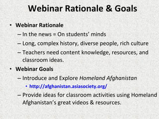 Webinar Rationale & Goals Webinar Rationale  In the news = On students’ minds Long, complex history, diverse people, rich culture Teachers need content knowledge, resources, and classroom ideas. Webinar Goals Introduce and Explore  Homeland Afghanistan http://afghanistan.asiasociety.org/   Provide ideas for classroom activities using Homeland Afghanistan’s great videos & resources. 