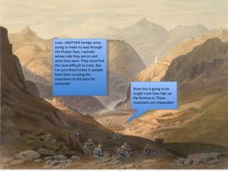 Wow this is going to be tough! Look how high up the fortress is. These mountains are impossible! Look…ANOTHER foreign army trying to make its way through the Khyber Pass. I wonder whose side they are on and what they want. They must find this land difficult to cross. But I’m sure they’ll make it..people have been crossing the mountains at this pass for centuries! 