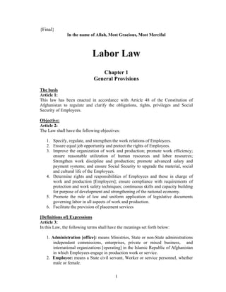 {Final}
               In the name of Allah, Most Gracious, Most Merciful



                             Labor Law
                                 Chapter 1
                              General Provisions
The basis
Article 1:
This law has been enacted in accordance with Article 48 of the Constitution of
Afghanistan to regulate and clarify the obligations, rights, privileges and Social
Security of Employees.

Objective:
Article 2:
The Law shall have the following objectives:

   1. Specify, regulate, and strengthen the work relations of Employees.
   2. Ensure equal job opportunity and protect the rights of Employees.
   3. Improve the organization of work and production; promote work efficiency;
      ensure reasonable utilization of human resources and labor resources;
      Strengthen work discipline and production; promote advanced salary and
      payment systems; and ensure Social Security to upgrade the material, social
      and cultural life of the Employees.
   4. Determine rights and responsibilities of Employees and those in charge of
      work and production [Employers]; ensure compliance with requirements of
      protection and work safety techniques; continuous skills and capacity building
      for purpose of development and strengthening of the national economy.
   5. Promote the rule of law and uniform application of legislative documents
      governing labor in all aspects of work and production.
   6. Facilitate the provision of placement services

[Definitions of] Expressions
Article 3:
In this Law, the following terms shall have the meanings set forth below:

   1. Administration [office]: means Ministries, State or non-State administrations
       independent commissions, enterprises, private or mixed business, and
       international organizations [operating] in the Islamic Republic of Afghanistan
       in which Employees engage in production work or service.
   2. Employee: means a State civil servant, Worker or service personnel, whether
       male or female.


                                          1
 