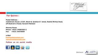 For Quires :
Postal Address :
mediatrack House | E107, Block B, Gulshan-E- Jamal, Rashid Minhas Road,
off Shahrah-e-Faisal, Karachi-Pakistan
Phones/Faxes
Phone: +9221 34583302-3
Fax: +9221 34576659
e-Mail
khi@mediatrackpk.com
www@mediatrackpk.com
Data Source:
 