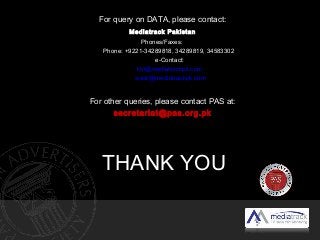 THANK YOU
For query on DATA, please contact:
Mediatrack Pakistan
Phones/Faxes:
Phone: +9221-34289818, 34289819, 34583302
e-Contact:
khi@mediatrackpk.com
www@mediatrackpk.com
For other queries, please contact PAS at:
secretariat@pas.org.pk
 