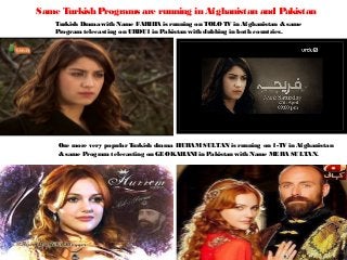 Same Turkish Programs are running in Afghanistan and Pakistan
Turkish Drama with Name FARIHA is running on TOLO TV in Afghanistan & same
Programtelecasting on URDU1 in Pakistan with dubbing in both countries.
One more very popularTurkish drama HURAMSULTAN is running on 1-TV in Afghanistan
& same Programtelecasting on GEO KAHANI in Pakistan with Name MERA SULTAN.
 