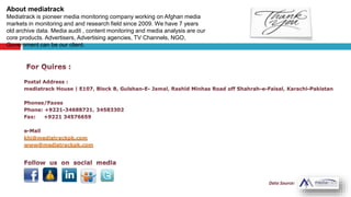 khi@mediatrackpk.com
www@mediatrackpk.com
About mediatrack
Mediatrack is pioneer media monitoring company working on Afghan media
markets in monitoring and and research field since 2009. We have 7 years
old archive data. Media audit , content monitoring and media analysis are our
core products. Advertisers, Advertising agencies, TV Channels, NGO,
Government can be our client.
 