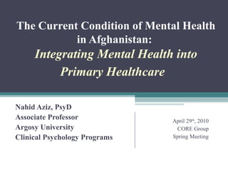 The Current Condition of Mental Health in Afghanistan:  Integrating Mental Health into Primary Healthcare     Nahid Aziz, PsyD Associate Professor Argosy University Clinical Psychology Programs April 29 th , 2010 CORE Group Spring Meeting 