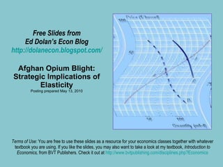 Free Slides from Ed Dolan’s Econ Blog http://dolanecon.blogspot.com/ Afghan Opium Blight: Strategic Implications of Elasticity Posting prepared May 13, 2010 Terms of Use:  You are free to use these slides as a resource for your economics classes together with whatever textbook you are using. If you like the slides, you may also want to take a look at my textbook,  Introduction to Economics,  from BVT Publishers. Check it out at  http://www.bvtpublishing.com/disciplines.php?Economics 