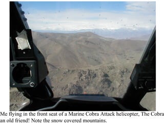 Me flying in the front seat of a Marine Cobra Attack helicopter, The Cobra
an old friend! Note the snow covered mountains.
 