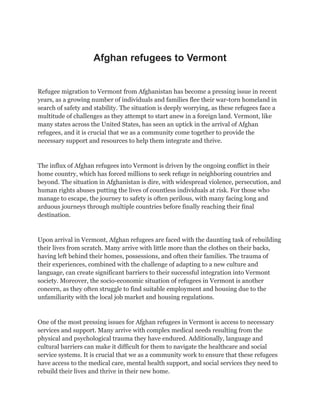 Afghan refugees to Vermont
Refugee migration to Vermont from Afghanistan has become a pressing issue in recent
years, as a growing number of individuals and families flee their war-torn homeland in
search of safety and stability. The situation is deeply worrying, as these refugees face a
multitude of challenges as they attempt to start anew in a foreign land. Vermont, like
many states across the United States, has seen an uptick in the arrival of Afghan
refugees, and it is crucial that we as a community come together to provide the
necessary support and resources to help them integrate and thrive.
The influx of Afghan refugees into Vermont is driven by the ongoing conflict in their
home country, which has forced millions to seek refuge in neighboring countries and
beyond. The situation in Afghanistan is dire, with widespread violence, persecution, and
human rights abuses putting the lives of countless individuals at risk. For those who
manage to escape, the journey to safety is often perilous, with many facing long and
arduous journeys through multiple countries before finally reaching their final
destination.
Upon arrival in Vermont, Afghan refugees are faced with the daunting task of rebuilding
their lives from scratch. Many arrive with little more than the clothes on their backs,
having left behind their homes, possessions, and often their families. The trauma of
their experiences, combined with the challenge of adapting to a new culture and
language, can create significant barriers to their successful integration into Vermont
society. Moreover, the socio-economic situation of refugees in Vermont is another
concern, as they often struggle to find suitable employment and housing due to the
unfamiliarity with the local job market and housing regulations.
One of the most pressing issues for Afghan refugees in Vermont is access to necessary
services and support. Many arrive with complex medical needs resulting from the
physical and psychological trauma they have endured. Additionally, language and
cultural barriers can make it difficult for them to navigate the healthcare and social
service systems. It is crucial that we as a community work to ensure that these refugees
have access to the medical care, mental health support, and social services they need to
rebuild their lives and thrive in their new home.
 