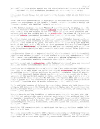 Page 10 
9/11 ANALYSIS: From Ronald Reagan and the Soviet-Afghan War to George W Bush and 
September 11, 2001 LiberalPro September 10, 2010 Friday 10:55 PM EST 
- President Ronald Reagan met the leaders of the Islamic Jihad at the White House 
in 1983 
-Under the Reagan adminstration, US foreign policy evolved towards the unconditional 
support and endorsement of the Islamic "freedom fighters". In today's World, the 
"freedom fighters" are labelled "Islamic terrorists". 
-In the Pashtun language, the word "Taliban" means "Students", or graduates of the 
madrasahs (places of learning or coranic schools) set up by the Wahhabi missions ffrom 
Saudi Arabia, with the support of the CIA. Education in the years preceding the 
Soviet-Afghan war war largely secular in Afghanistan. The number of CIA sponsored 
religious schools (madrasahs) increased from 2,500 in 1980 to over 39,000. 
The Soviet-Afghan war was part of a CIA covert agenda initiated during the Carter 
administration, which consisted in actively supporting and financing the Islamic 
brigades, later known as Al Qaeda. The Pakistani military regime played from the 
outset in the late 1970s, a key role in the US sponsored military and intelligence 
operations in Afghanistan. in the post-Cold war era, this central role of Pakistan 
in US intelligence operations was extended to the broader Central Asia- Middle East 
region. 
From the outset of the Soviet Afghan war in 1979, Pakistan under military rule actively 
supported the Islamic brigades. In close liaison with the CIA, Pakistan's military 
intelligence, the Inter-Services Intelligence (ISI), became a powerful organization, 
a parallel government, wielding tremendous power and influence. 
America's covert war in Afghanistan, using Pakistan as a launch pad, was initiated 
during the Carter administration prior to the Soviet "invasion": 
"According to the official version of history, CIA aid to the Mujahideen began during 
1980, that is to say, after the Soviet army invaded Afghanistan, 24 Dec 1979. But 
the reality, secretly guarded until now, is completely otherwise Indeed, it was July 
3, 1979 that President Carter signed the first directive for secret aid to the 
opponents of the pro-Soviet regime in Kabul. And that very day, I wrote a note to 
the president in which I explained to him that in my opinion this aid was going to 
induce a Soviet military intervention." (Former National Security adviser Zbigniew 
Brzezinski, Interview with Le Nouvel Observateur, 15-21 January 1998) 
In the published memoirs of Defense Secretary Robert Gates, who held the position 
of deputy CIA Director at the height of the Soviet Afghan war, US intelligence was 
directly involved from the outset, prior to the Soviet invasion, in channeling aid 
to the Islamic brigades. 
With CIA backing and the funneling of massive amounts of U.S. military aid, the 
Pakistani ISI had developed into a "parallel structure wielding enormous power over 
all aspects of government". (Dipankar Banerjee, "Possible Connection of ISI With Drug 
Industry", India Abroad, 2 December 1994). The ISI had a staff composed of military 
and intelligence officers, bureaucrats, undercover agents and informers, estimated 
at 150,000. (Ibid) 
Meanwhile, CIA operations had also reinforced the Pakistani military regime led by 
General Zia Ul Haq: 
"Relations between the CIA and the ISI had grown increasingly warm following [General] 
Zia's ouster of Bhutto and the advent of the military regime... During most of the 
Afghan war, Pakistan was more aggressively anti-Soviet than even the United States. 
 