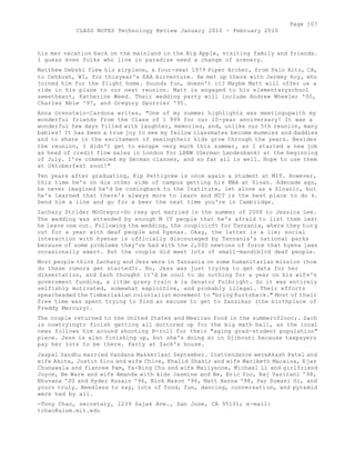 Page 107 
CLASS NOTES Technology Review January 2010 - February 2010 
his mer vacation back on the mainland in the Big Apple, visiting family and friends. 
I guess even folks who live in paradise need a change of scenery. 
Matthew Debski flew his airplane, a four-seat 1979 Piper Archer, from Palo Alto, CA, 
to Oshkosh, WI, for thisyear's EAA Airventure. He met up there with Jeremy Roy, who 
joined him for the flight home. Sounds fun, doesn't it? Maybe Matt will offer us a 
ride in his plane to our next reunion. Matt is engaged to his elementaryschool 
sweetheart, Katherine Weed. Their wedding party will include Andrew Wheeler '00, 
Charles Able '97, and Gregory Spurrier '95. 
Anna Orenstein-Cardona writes, "One of my summer highlights was meetingupwith my 
wonderful friends from the Class of 1 999 for our 10-year anniversary! It was a 
wonderful few days filled with laughter, memories, and, unlike our 5th reunion, many 
babies! It has been a true joy to see my fellow classmates become mummies and daddies 
and to share in the excitement of seeingtheir kids grow through the years. Besides 
the reunion, I didn't get to escape very much this summer, as I started a new job 
as head of credit flow sales in London for LBBW (German Landesbank) at the beginning 
of July. I've commenced my German classes, and so far all is well. Hope to use them 
at Oktoberfest soon!" 
Ten years after graduating, Kip Pettigrew is once again a student at MIT. However, 
this time he's on die other side of campus getting his MBA at Sloan. Adecade ago, 
he never imagined he'd be comingback to the Institute, let alone as a Sloanic, but 
he's learned that there's always more to learn and MIT is the best place to do k. 
Send him a line and go for a beer the next time you're in Cambridge. 
Zachary Strider McGregor-Do rsey got married in the summer of 2008 to Jessica Lee. 
The wedding was attended by enough M IT people that he's afraid to list them lest 
he leave one out. Following the wedding, the couplclcft for Tanzania, where they hun g 
out for a year with deaf people and hyenas. Okay, the latter is a lie; social 
interaction with hyenas is officially discouraged by Tanzania's national parks 
because of some problems they've had with the 2,000 newtons of force that hyena jaws 
occasionally exert. But the couple did meet lots of small-mandiblcd deaf people. 
Most people think Zachary and Jess were in Tanzania on some humanitarian mission (how 
do these rumors get started?). No, Jess was just trying to get data for her 
dissertation, and Zach thought it'd be cool to do nothing for a year on his wife's 
government funding, a litde gravy train à la Senator Fulbright. So it was entirely 
selfishly motivated, somewhat exploitive, and probably illegal. Their efforts 
spearheaded the Timberlakian colonialist movement to "bring Kurtzback." Most of their 
free time was spent trying to find an excuse to get to Zanzibar (the birthplace of 
Freddy Mercury). 
The couple returned to the United States and Mexican food in the summerof2ooc;. Zach 
is nowtryingto finish getting all doctored up for the big math ball, as the local 
news follows him around shooting B-roll for their "aging grad-student population" 
piece. Jess is also finishing up, but she's doing so in Djibouti because taxpayers 
pay her lots to be there. Party at Zach's house. 
Jaspal Sandhu married Vandana Makkerlast September. Inattendance wereAkash Patel and 
wife Akita, Justin Siou and wife Chloe, Khalid Shakir and wife Maribeth Macaisa, Ejaz 
Chunawala and fiancee Pam, Ya-Bing Chu and wife Maiiyanne, Michael Li and girlfriend 
Joyce, Be Ware and wife Amanda with kids Jasmine and Be, Eric Yoo, Raj Vazirani '98, 
Bhuvana '00 and Hyder Husain '96, Nick Mason '96, Matt Hanna '98, Par Somani Oi, and 
yours truly. Needless to say, lots of food, fun, dancing, conversation, and pyramid 
were had by all. 
-Tony Chao, secretary, 1239 Sajak Ave., San Jose, CA 95131; e-mail: 
tchao@alum.mit.edu 
 
