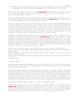 Page 11 
9/11 ANALYSIS: From Ronald Reagan and the Soviet-Afghan War to George W Bush and 
September 11, 2001 LiberalPro September 10, 2010 Friday 10:55 PM EST 
Soon after the Soviet military invaded Afghanistan in 1980, Zia [ul Haq] sent his 
ISI chief to destabilize the Soviet Central Asian states. The CIA only agreed to this 
plan in October 1984." (Ibid) 
The ISI operating virtually as an affiliate of the CIA, played a central role in 
channeling support to Islamic paramilitary groups in Afghanistan and subsequently 
in the Muslim republics of the former Soviet Union. 
Acting on behalf of the CIA, the ISI was also involved in the recruitment and training 
of the Mujahideen. In the ten year period from 1982 to 1992, some 35,000 Muslims from 
43 Islamic countries were recruited to fight in the Afghan jihad. The madrassas in 
Pakistan, financed by Saudi charities, were also set up with US support with a view 
to "inculcating Islamic values". "The camps became virtual universities for future 
Islamic radicalism," (Ahmed Rashid, The Taliban). Guerilla training under CIA-ISI 
auspices included targeted assassinations and car bomb attacks. 
"Weapons' shipments "were sent by the Pakistani army and the ISI to rebel camps in 
the North West Frontier Province near the Afghanistan border. The governor of the 
province is Lieutenant General Fazle Haq, who [according to Alfred McCoy] . allowed 
"hundreds of heroin refineries to set up in his province." Beginning around 1982, 
Pakistani army trucks carrying CIA weapons from Karachi often pick up heroin in Haq's 
province and return loaded with heroin. They are protected from police search by ISI 
papers."(1982-1989: US Turns Blind Eye to BCCI and Pakistani Government Involvement 
in Heroin Trade See also McCoy, 2003, p. 477) . 
Front row, from left: Major Gen. Hamid Gul, director general of Pakistan's 
Inter-Services Intelligence Directorate (ISI), Director of Central Intelligence 
Agency (CIA) 
Willian Webster; Deputy Director for Operations Clair George; an ISI colonel; and 
senior CIA official, 
Milt Bearden at a mujahedeen training camp in North-West Frontier Province of Pakistan 
in 1987. 
(source RAWA) 
Osama Bin Laden 
Osama bin Laden, America's bogyman, was recruited by the CIA in 1979 at the very outset 
of the US sponsored jihad. He was 22 years old and was trained in a CIA sponsored 
guerilla training camp. 
During the Reagan administration, Osama, who belonged to the wealthy Saudi Bin Laden 
family was put in charge of raising money for the Islamic brigades. Numerous charities 
and foundations were created. The operation was coordinated by Saudi intelligence, 
headed by Prince Turki al-Faisal, in close liaison with the CIA. The money derived 
from the various charities were used to finance the recruitment of Mujahieen 
volunteers. Al Qaeda, the base in Arabic was a data bank of volunteers who had enlisted 
to fight in the Afghan jihad. That data base was initially held by Osama bi n Laden. 
The Reagan Administration supports "Islamic Fundamentalism" 
Pakistan's ISI was used as a "go-between". CIA covert support to the Mujahideen in 
Afghanistan operated indirectly through the Pakistani ISI, --i.e. the CIA did not 
channel its support directly to the Mujahideen. In other words, for these covert 
operations to be "successful", Washington was careful not to reveal the ultimate 
objective of the "jihad", which consisted in destroying the Soviet Union. 
 
