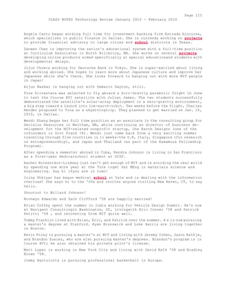 Page 115 
CLASS NOTES Technology Review January 2010 - February 2010 
Angela Cantu began working full time for investment banking firm Estrada Hinojosa, 
which specializes in public finance in Dallas. She is currendy working on projects 
to provide financial advisory to large cities and school districts in Texas. 
Danwen Chen is improving the nation's educational system with a full -time position 
at Curriculum Associates in North Billerica, MA. She works on several projects 
developing online products aimed specifically at special educationand students with 
developmental delays. 
Jijun Chowis working for Deutsche Bank in Tokyo. She is super-excited about living 
and working abroad. She hopes to learn more about Japanese culture and improve her 
Japanese while she's there. She looks forward to hanging out with more MIT people 
in Japan! 
Arjun Naskar is hanging out with Demario Dayton, still. 
Tina Srivastava was selected to fly aboard a Zcro-Gravity parabolic flight in June 
to test the Course XVI satellite with Julian James. The two students successfully 
demonstrated the satellite's solar-array deployment in a zero-gravity environment, 
a big step toward a launch into low-earth-orbit. Two weeks before the flight, Charles 
Herder proposed to Tina on a skydivingtrip. They planned to get married on Jan. 10, 
2010, in Dallas. 
Wendi Zhang began her full time position as an associate in the consulting group for 
Decision Resources in Waltham, MA, while continuing as director of business de-velopment 
for the MIT-related nonprofit startup, One Earth Designs (one of the 
cofounders is Scot Frank ?8). Wendi just came back from a very exciting summer 
traveling through five countries in 11 weeks-the U.K, Italy, Singapore (for research 
on entrepreneurship), and Japan and Thailand (as part of the Kawamura Fellowship 
Program). 
After spending a semester abroad in Cuba, Kendra Johnson is living in San Francisco 
as a first-year medicalschool student at UCSF. 
Rachel Kolesnikov-Lindsey just can't get enough of MIT and is avoiding the real world 
by spending one more year at the Tute toget her MEng in materials science and 
engineering. Say hi ifyou are in town! 
Irina Shklyar has begun medical school at Yale and is dealing with the information 
overload! She says hi to the '09s and invites anyone visiting New Haven, CT, to say 
hello. 
Shoutout to Willard Johnson! 
Bronwyn Edwards and Zach Clifford '08 are happily married! 
Brian Coffey spent the summer in India working for Vehicle Design Summit. He's now 
at Navigant Consultingin Washington, DC, livingwith Eric Conner '08 and Patrick 
Petitti '08 , and recovering from MIT quite well. 
Tommy Franklin lived with Brian, Eric, and Patrick over the summer. H e is now pursuing 
a master's degree at Stanford. Ryan Brunswick and Luke Harris are living together 
in Boston. 
Kevin Foley is pursuing a master's at MIT and living with Jeremy Cohen, Jason Rathje, 
and Brandon Suarez, who are also pursuing master's degrees. Brandon's program is in 
Course XVI; he also obtained his private pilot's license. 
Matt Loper is working in New York City and living with David KaIk '08 and Bradley 
Brown '08. 
Jimmy Bartolotta is pursuing professional basketball in Europe. 
 