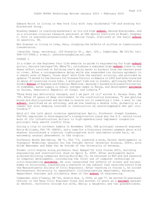 Page 116 
CLASS NOTES Technology Review January 2010 - February 2010 
Edward Keith is living in New York City with Joey Goldschmid '08 and working for 
Blackstone Group. 
Bradley Gampel is coaching basketball at his old high school. Ransom Everglades, and 
is a volunteer clinical research assistant at UHZ Sports Institute in Miami. Stephen 
C. Toth is asecondlieutenantindie US. Marine Corps, stationed at the basic school 
in Quantico, VA. 
Ben Grannan is living in Lima, Peru, studying the effects of airflow on tuberculosis 
transmission. 
-Jennifer Tang, secretary, 129 Franktin St., Apt. 324., Cambridge, MA 02139; tel: 
908-727-0984.; e-mail: jennifertang@alum.mit.edu 
COURSE I 
In a video on the Engineer Your Life website (a guide to engineering for high -school 
girls), Daniele Lantagne'96, MEng'01, introduces a suburban high-school class to the 
sheer effort involved in fetching one's daily water in buckets from the nearest pond 
or river. After a correspondence delay while she responded toa cholera epidemic in 
a remote area of Nepal, three days' walk from the nearest airstrip, she provided an 
update: "I moved to the Centers for Disease Control in Adanta in 2003 and have traveled 
in about 43 countries since then. I work part time now in London, getting my PhD atdie 
London School of Hygiene and Tropical Medicine. Recendy I worked on biosand filtration 
in Zimbabwe, water supply in Somali refugee camps in Kenya, and development projects 
in Guinea, Democratic Republic of Congo, and Liberia." 
"Hong Kong has definitely changed, and I am part of it," writes S. Selwyn Chan, SM 
'85. After 25 years of deep involvement in the construction business, "I was getting 
bored and disillusioned and decided to branch out to something I like. I went to law 
school, qualified as an attorney, and am now leading a double life, primarily as a 
lawyer but also keeping involved in construction by assistingpeople who get into 
trouble." 
Amid all the talk about stimulus spendinglast April, Professor Joseph Sussman, 
PhD'68, explained in Good magazine's transportation issue why the U.S. should route 
more of its infrastructure dollars to high-speedrailand implement congestion 
pricingto help smooth traffic flow. 
During a trip to northern Zambia in November 2008, CEE principal research engineer 
Earle Williams, PhD '81 (EAPS), and a team for a Discovery channel segment about wild 
weadier encountered a vigorous lightningstorm with centimeter-sized hail, an 
extremely unusual phenomenon in the tropics. 
Professor Moshe Ben-Akiva, SM 71, PhD '73, coedited a book, Recent Developments in 
Transport Modeling: Lessons for the Freight Sector (Elsevier Science, 2009), with 
Hilde Meersman and Eddy Van de Voorde of the University of Antwerp. 
Former civil-engine ering professor Saul Namyet'40 (old Course XVII, building 
engineering and construction) died on April 8, 2009. After workingwith major 
airplane-building companies during World War II, he returned to MIT and did research 
in computer development, introducing the first use of computer technology in 
civil-engineering projects. He also researched the effects of stress and nuclear 
bombs on structures, coauthoring a texthook on the subject that received honors from 
the Massachusetts Society of Civil Engineers. After teaching in Course I, he joined 
Northeastern University to expandtheir civilengineering department, becoming 
department chairman and ultimately dean of the school of engineering. 
Commander John O'Leary, SM '66, died on Aug. 3, 2009, at age 77. He served 20 yearsasan 
officer in the Navy Civil Engineer Corps and another 23 years as a project manager 
at Bechtel. Survivors include his wife, Emily; a daughter; and two grandchildren. 
 