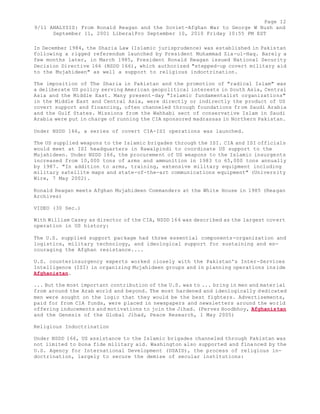 Page 12 
9/11 ANALYSIS: From Ronald Reagan and the Soviet-Afghan War to George W Bush and 
September 11, 2001 LiberalPro September 10, 2010 Friday 10:55 PM EST 
In December 1984, the Sharia Law (Islamic jurisprudence) was established in Pakistan 
following a rigged referendum launched by President Muhammad Zia-ul-Haq. Barely a 
few months later, in March 1985, President Ronald Reagan issued National Security 
Decision Directive 166 (NSDD 166), which authorized "stepped-up covert military aid 
to the Mujahideen" as well a support to religious indoctrination. 
The imposition of The Sharia in Pakistan and the promotion of "radical Islam" was 
a deliberate US policy serving American geopolitical interests in South Asia, Central 
Asia and the Middle East. Many present-day "Islamic fundamentalist organizations" 
in the Middle East and Central Asia, were directly or indirectly the product of US 
covert support and financing, often channeled through foundations from Saudi Arabia 
and the Gulf States. Missions from the Wahhabi sect of conservative Islam in Saudi 
Arabia were put in charge of running the CIA sponsored madrassas in Northern Pakistan. 
Under NSDD 166, a series of covert CIA-ISI operations was launched. 
The US supplied weapons to the Islamic brigades through the ISI. CIA and ISI officials 
would meet at ISI headquarters in Rawalpindi to coordinate US support to the 
Mujahideen. Under NSDD 166, the procurement of US weapons to the Islamic insurgents 
increased from 10,000 tons of arms and ammunition in 1983 to 65,000 tons annually 
by 1987. "In addition to arms, training, extensive military equipment including 
military satellite maps and state-of-the-art communications equipment" (University 
Wire, 7 May 2002). 
Ronald Reagan meets Afghan Mujahideen Commanders at the White House in 1985 (Reagan 
Archives) 
VIDEO (30 Sec.) 
With William Casey as director of the CIA, NSDD 166 was described as the largest covert 
operation in US history: 
The U.S. supplied support package had three essential components-organization and 
logistics, military technology, and ideological support for sustaining and en-couraging 
the Afghan resistance.... 
U.S. counterinsurgency experts worked closely with the Pakistan's Inter-Services 
Intelligence (ISI) in organizing Mujahideen groups and in planning operations inside 
Afghanistan. 
... But the most important contribution of the U.S. was to ... bring in men and material 
from around the Arab world and beyond. The most hardened and ideologically dedicated 
men were sought on the logic that they would be the best fighters. Advertisements, 
paid for from CIA funds, were placed in newspapers and newsletters around the world 
offering inducements and motivations to join the Jihad. (Pervez Hoodbhoy, Afghanistan 
and the Genesis of the Global Jihad, Peace Research, 1 May 2005) 
Religious Indoctrination 
Under NSDD 166, US assistance to the Islamic brigades channeled through Pakistan was 
not limited to bona fide military aid. Washington also supported and financed by the 
U.S. Agency for International Development (USAID), the process of religious in-doctrination, 
largely to secure the demise of secular institutions: 
 