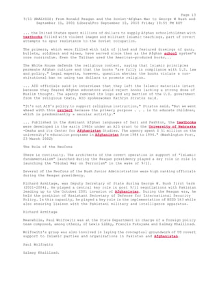 Page 13 
9/11 ANALYSIS: From Ronald Reagan and the Soviet-Afghan War to George W Bush and 
September 11, 2001 LiberalPro September 10, 2010 Friday 10:55 PM EST 
... the United States spent millions of dollars to supply Afghan schoolchildren with 
textbooks filled with violent images and militant Islamic teachings, part of covert 
attempts to spur resistance to the Soviet occupation. 
The primers, which were filled with talk of jihad and featured drawings of guns, 
bullets, soldiers and mines, have served since then as the Afghan school system's 
core curriculum. Even the Taliban used the American-produced books,.. 
The White House defends the religious content, saying that Islamic principles 
permeate Afghan culture and that the books "are fully in compliance with U.S. law 
and policy." Legal experts, however, question whether the books violate a con-stitutional 
ban on using tax dollars to promote religion. 
... AID officials said in interviews that they left the Islamic materials intact 
because they feared Afghan educators would reject books lacking a strong dose of 
Muslim thought. The agency removed its logo and any mention of the U.S. government 
from the religious texts, AID spokeswoman Kathryn Stratos said. 
"It's not AID's policy to support religious instruction," Stratos said. "But we went 
ahead with this project because the primary purpose . . . is to educate children, 
which is predominantly a secular activity." 
... Published in the dominant Afghan languages of Dari and Pashtun, the textbooks 
were developed in the early 1980s under an AID grant to the University of Nebraska 
-Omaha and its Center for Afghanistan Studies. The agency spent $ 51 million on the 
university's education programs in Afghanistan from 1984 to 1994." (Washington Post, 
23 March 2002) 
The Role of the NeoCons 
There is continuity. The architects of the covert operation in support of "Islamic 
fundamentalism" launched during the Reagan presidency played a key role in role in 
launching the "Global War on Terrorism" in the wake of 9/11. 
Several of the NeoCons of the Bush Junior Administration were high ranking officials 
during the Reagan presidency. 
Richard Armitage, was Deputy Secretary of State during George W. Bush first term 
(2001-2004). He played a central key role in post 9/11 negotiations with Pakistan 
leading up to the October 2001 invasion of Afghanistan. During the Reagan era, he 
held the position of Assistant Secretary of Defense for International Security 
Policy. In this capacity, he played a key role in the implementation of NSDD 163 while 
also ensuring liaison with the Pakistani military and intelligence apparatus. 
Richard Armitage 
Meanwhile, Paul Wolfowitz was at the State Department in charge of a foreign policy 
team composed, among others, of Lewis Libby, Francis Fukuyama and Zalmay Khalilzad. 
Wolfowitz's group was also involved in laying the conceptual groundwork of US covert 
support to Islamic parties and organizations in Pakistan and Afghanistan. 
Paul Wolfowitz 
Zalmay Khalilzad. 
 
