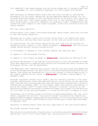 Page 14 
9/11 ANALYSIS: From Ronald Reagan and the Soviet-Afghan War to George W Bush and 
September 11, 2001 LiberalPro September 10, 2010 Friday 10:55 PM EST 
Bush Secretary of Defence Robert Gates also was also involved in setting the 
groundwork for CIA covert operations. He was appointed Deputy Director for In-telligence 
by Ronald Reagan in 1982, and Deputy Director of the CIA in 1986, a position 
which he held until 1989. Gates played a key role in the formulation of NSDD 163, 
which established a consistent framework for promoting Islamic fundamentalism and 
channeling covert support to the Islamic brigades. He was also involved in the Iran 
Contra scandal. . 
The Iran Contra Operation 
Richard Gates, Colin Powell and Richard Armitage, among others, were also involved 
in the Iran-Contra operation. 
Armitage was in close liaison with Colonel Oliver North. His deputy and chief 
anti-terrorist official Noel Koch was part of the team set up by Oliver North. 
Of significance, the Iran-Contra operation was also tied into the process of 
channeling covert support to the Islamic brigades in Afghanistan. The Iran Contra 
scheme served several related foreign policy: 
1) Procurement of weapons to Iran thereby feeding the Iraq-Iran war, 
2) Support to the Nicaraguan Contras, 
3) Support to the Islamic brigades in Afghanistan, channeled via Pakistan's ISI. 
Following the delivery of the TOW anti-tank missiles to Iran, the proceeds of these 
sales were deposited in numbered bank accounts and the money was used to finance the 
Nicaraguan Contras. and the Mujahideen: 
"The Washington Post reported that profits from the Iran arms sales were deposited 
in one CIA-managed account into which the U.S. and Saudi Arabia had placed $250 million 
apiece. That money was disbursed not only to the contras in Central America but to 
the rebels fighting Soviet troops in Afghanistan." (US News & World Report, 15 
December 1986). 
Although Lieutenant General Colin Powell, was not directly involved in the arms' 
transfer negotiations, which had been entrusted to Oliver North, he was among "at 
least five men within the Pentagon who knew arms were being transferred to the CIA." 
(The Record, 29 December 1986). In this regard, Powell was directly instrumental in 
giving the "green light" to lower-level officials in blatant violation of Con-gressional 
procedures. According to the New York Times, Colin Powell took the decision 
(at the level of military procurement), to allow the delivery of weapons to Iran: 
"Hurriedly, one of the men closest to Secretary of Defense Weinberger, Maj. Gen. Colin 
Powell, bypassed the written ''focal point system'' procedures and ordered the 
Defense Logistics Agency [responsible for procurement] to turn over the first of 2,008 
TOW missiles to the CIA., which acted as cutout for delivery to Iran" (New York Times, 
16 February 1987) 
Secretary of Defense Robert Gates was also implicated in the Iran-Contra Affair. 
The Golden Crescent Drug Trade 
The history of the drug trade in Central Asia is intimately related to the CIA's covert 
operations. Prior to the Soviet-Afghan war, opium production in Afghanistan and 
 
