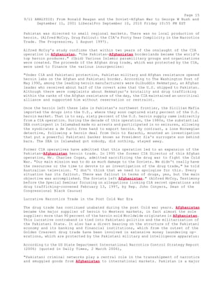 Page 15 
9/11 ANALYSIS: From Ronald Reagan and the Soviet-Afghan War to George W Bush and 
September 11, 2001 LiberalPro September 10, 2010 Friday 10:55 PM EST 
Pakistan was directed to small regional markets. There was no local production of 
heroin. (Alfred McCoy, Drug Fallout: the CIA's Forty Year Complicity in the Narcotics 
Trade. The Progressive, 1 August 1997). 
Alfred McCoy's study confirms that within two years of the onslaught of the CIA 
operation in Afghanistan, "the Pakistan-Afghanistan borderlands became the world's 
top heroin producer." (Ibid) Various Islamic paramilitary groups and organizations 
were created. The proceeds of the Afghan drug trade, which was protected by the CIA, 
were used to finance the various insurgencies: 
"Under CIA and Pakistani protection, Pakistan military and Afghan resistance opened 
heroin labs on the Afghan and Pakistani border. According to The Washington Post of 
May 1990, among the leading heroin manufacturers were Gulbuddin Hekmatyar, an Afghan 
leader who received about half of the covert arms that the U.S. shipped to Pakistan. 
Although there were complaints about Hekmatyar's brutality and drug trafficking 
within the ranks of the Afghan resistance of the day, the CIA maintained an uncritical 
alliance and supported him without reservation or restraint. 
Once the heroin left these labs in Pakistan's northwest frontier, the Sicilian Mafia 
imported the drugs into the U.S., where they soon captured sixty percent of the U.S. 
heroin market. That is to say, sixty percent of the U.S. heroin supply came indirectly 
from a CIA operation. During the decade of this operation, the 1980s, the substantial 
DEA contingent in Islamabad made no arrests and participated in no seizures, allowing 
the syndicates a de facto free hand to export heroin. By contrast, a lone Norwegian 
detective, following a heroin deal from Oslo to Karachi, mounted an investigation 
that put a powerful Pakistani banker known as President Zia's surrogate son behind 
bars. The DEA in Islamabad got nobody, did nothing, stayed away. 
Former CIA operatives have admitted that this operation led to an expansion of the 
Pakistan-Afghanistan heroin trade. In 1995 the former CIA Director of this Afghan 
operation, Mr. Charles Cogan, admitted sacrificing the drug war to fight the Cold 
War. "Our main mission was to do as much damage to the Soviets. We didn't really have 
the resources or the time to devote to an investigation of the drug trade," he told 
Australian television. "I don't think that we need to apologize for this. Every 
situation has its fallout. There was fallout in terms of drugs, yes, but the main 
objective was accomplished. The Soviets left Afghanistan." (Alfred McCoy, Testimony 
before the Special Seminar focusing on allegations linking CIA secret operations a nd 
drug trafficking-convened February 13, 1997, by Rep. John Conyers, Dean of the 
Congressional Black Caucus) 
Lucrative Narcotics Trade in the Post Cold War Era 
The drug trade has continued unabated during the post Cold war years. Afghanistan 
became the major supplier of heroin to Western markets, in fact almost the sole 
supplier: more than 90 percent of the heroin sold Worldwide originates in Afghanistan. 
This lucrative contraband is tied into Pakistani politics and the militarization of 
the Pakistani State. It also has a direct bearing on the structure of the Pakistani 
economy and its banking and financial institutions, which from the outset of the 
Golden Crescent drug trade have been involved in extensive money laundering op-erations, 
which are protected by the Pakistani military and intelligence apparatus: 
According to the US State Department International Narcotics Control Strategy Report 
(2006) (quoted in Daily Times, 2 March 2006), 
"Pakistani criminal networks play a central role in the transshipment of narcotics 
and smuggled goods from Afghanistan to international markets. Pakistan is a major 
 