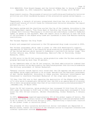 Page 16 
9/11 ANALYSIS: From Ronald Reagan and the Soviet-Afghan War to George W Bush and 
September 11, 2001 LiberalPro September 10, 2010 Friday 10:55 PM EST 
drug-transit country. The proceeds of narcotics trafficking and funding for terrorist 
activities are often laundered by means of the alternative system called hawala. ... 
. 
"Repeatedly, a network of private unregulated charities has also emerged as a 
significant source of illicit funds for international terrorist networks, the report 
pointed out. ... " 
The hawala system and the charities are but the tip of the iceberg. According to the 
State Department report, "the State Bank of Pakistan has frozen more twenty years] 
a meager $10.5 million "belonging to 12 entities and individuals linked to Osama bin 
Laden, Al Qaeda or the Taliban". What the report fails to mention is that the bulk 
of the proceeds of the Afghan drug trade are laundered in bona fide Western banking 
institutions. 
The Taliban Repress the Drug Trade 
A major and unexpected turnaround in the CIA sponsored drug trade occurred in 2000. 
The Taliban government which came to power in 1996 with Washington's support, 
implemented in 2000-2001 a far-reaching opium eradication program with the support 
of the United Nations which served to undermine a multibillion dollar trade. (For 
further details see, Michel Chossudovsky, America's War on Terrorism, Global 
Research, 2005). 
In 2001 prior to the US-led invasion, opium production under the Taliban eradication 
program declined by more than 90 percent. 
In the immediate wake of the US led invasion, the Bush administration ordered that 
the opium harvest not be destroyed on the fabricated pretext that this would undermine 
the military government of Pervez Musharraf. 
"Several sources inside Capitol Hill noted that the CIA opposes the destruction of 
the Afghan opium supply because to do so might destabilize the Pakistani government 
of Gen. Pervez Musharraf. According to these sources, Pakistani intelligence had 
threatened to overthrow President Musharraf if the crops were destroyed. ... 
'If they [the CIA] are in fact opposing the destruction of the Afghan opium trade, 
it'll only serve to perpetuate the belief that the CIA is an agency devoid of morals; 
off on their own program rather than that of our constitutionally elected government'" 
.(NewsMax.com, 28 March 2002) 
Since the US led invasion, opium production has increased 33 fold from 185 tons in 
2001 under the Taliban to 6100 tons in 2006. Cultivated areas have increased 21 fold 
since the 2001 US-led invasion. (Michel Chossudovsky, Global Research, 6 January 
2006) 
In 2007, Afghanistan supplied approximately 93% of the global supply of heroin. The 
proceeds (in terms of retail value) of the Afghanistan drug trade are estimated (2006) 
to be in excess of 190 billion dollars a year, representing a significant fraction 
of the global trade in narcotics.(Ibid) 
The proceeds of this lucrative multibillion dollar contraband are deposited in 
Western banks. Almost the totality of the revenues accrue to corporate interests and 
criminal syndicates outside Afghanistan. 
 