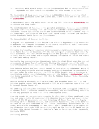 Page 17 
9/11 ANALYSIS: From Ronald Reagan and the Soviet-Afghan War to George W Bush and 
September 11, 2001 LiberalPro September 10, 2010 Friday 10:55 PM EST 
The laundering of drug money constitutes a multibillion dollar activity, which 
continues to be protected by the CIA and the ISI. In the wake of the 2001 US invasion 
of Afghanistan. 
In retrospect, one of the major objectives of the 2001 invasion of Afghanistan was 
to restore the drug trade. 
The militarization of Pakistan serves powerful political, financial and criminal 
interests underlying the drug trade. US foreign policy tends to support these powerful 
interests. The CIA continues to protect the Golden Crescent narcotics trade. Despite 
his commitment to eradicating the drug trade, opium production under the regime of 
Afghan President Hamid Karzai has skyrocketed. 
The Assassination of General Zia Ul-Haq 
In August 1988, President Zia was killed in an air crash together with US Ambassador 
to Pakistan Arnold Raphel and several of Pakistan's top generals. The circumstances 
of the air crash remain shrouded in mystery. 
Following Zia's death, parliamentary elections were held and Benazir Bhutto was sworn 
in as Prime Minister in December 1988. She was subsequently removed from office by 
Zia's successor, President Ghulam Ishaq Khan on the grounds of alleged corruption. 
In 1993, she was re-elected and was again removed from office in 1996 on the orders 
of President Farooq Leghari. 
Continuity has been maintained throughout. Under the short-lived post-Zia elected 
governments of Nawaz Sharif and Benazir Bhutto, the central role of the mili-tary- 
intelligence establishment and its links to Washington were never challenged. 
Both Benazir Bhutto and Nawaz Sharif served US foreign policy interests. While in 
power, both democratically elected leaders, nonetheless supported the continuity of 
military rule. As prime minister from 1993 to 1996, Benazir Bhutto "advocated a 
conciliatory policy toward Islamists, especially the Taliban in Afghanistan" which 
were being supported by Pakistan's ISI (See F. William Engdahl, Global Research, 
January 2008) 
Benazir Bhutto's successor as Prime Minister, Mia Muhammad Nawaz Sharif of the 
Pakistan Muslim League (PML) was deposed in 1999 in a US supported coup d'Etat led 
by General Pervez Musharraf. 
The 1999 coup was instigated by General Pervez Musharaf, with the support of the Chief 
of General Staff, Lieutenant General Mahmoud Ahmad, who was subsequently appointed 
to the key position of head of military intelligence (ISI). 
From the outset of the Bush administration in 2001, General Ahmad developed close 
ties not only with his US counterpart CIA director George Tenet, but also with key 
members of the US government including Secretary of State Colin Powell, Deputy 
Secretary of State Richard Armitage, not to mention Porter Goss, who at the time was 
Chairman of the House Committee on Intelligence. Ironically, Mahmoud Ahmad is also 
known, according to a September 2001 FBI report, for his suspected role in supporting 
and financing the alleged 9/11 terrorists as well as his links to Al Qaeda and the 
Taliban. (See Michel Chossudovsky, America's "war on Terrorism, Global Research, 
Montreal, 2005) 
Concluding Remarks 
 