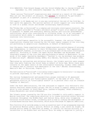 Page 18 
9/11 ANALYSIS: From Ronald Reagan and the Soviet-Afghan War to George W Bush and 
September 11, 2001 LiberalPro September 10, 2010 Friday 10:55 PM EST 
These various "terrorist" organizations were created as a result of CIA support. 
They are not the product of religion. The project to establish "a pan-Islamic 
Caliphate" is part of a carefully devised intelligence operation. 
CIA support to Al Qaeda was not in any way curtailed at the end of the Cold War. In 
fact quite the opposite. The earlier pattern of covert support not only extended, 
it took on a global thrust and became increasingly sophisticated. 
The "Global War on Terrorism" is a complex and intricate intelligence construct. The 
covert support provided to "Islamic extremist groups" is part of an imperial agenda. 
It purports to weaken and eventually destroy secular and civilian governmental 
institutions, while also contributing to vilifying Islam. It is an instrument of 
colonization which seeks to undermine sovereign nation-states and transform 
countries into territories. 
For the intelligence operation to be successful, however, the various Islamic 
organizations created and trained by the CIA must remain unaware of the role they 
are performing on geopolitical chessboard, on behalf of Washington. 
Over the years, these organizations have indeed acquired a certain degree of autonomy 
and independence, in relation to their US-Pakistani sponsors. That appearance of 
"independence", however, is crucial; it is an integral part of the covert intellige nce 
operation. According to former CIA agent Milton Beardman the Mujahideen were 
invariably unaware of the role they were performing on behalf of Washington. In the 
words of bin Laden (quoted by Beardman): "neither I, nor my brothers saw evidence 
of American help". (Weekend Sunday (NPR); Eric Weiner, Ted Clark; 16 August 1998). 
"Motivated by nationalism and religious fervor, the Islamic warriors were unaware 
that they were fighting the Soviet Army on behalf of Uncle Sam. While there were 
contacts at the upper levels of the intelligence hierarchy, Islamic rebel leaders 
in theatre had no contacts with Washington or the CIA." (Michel Chossudovsky, 
America's War on Terrorism, Chapter 2). 
The fabrication of "terrorism" --including covert support to terrorists-- is required 
to provide legitimacy to the "war on terrorism". 
The various fundamentalist and paramilitary groups involved in US sponsored 
"terrorist" activities are "intelligence assets". In the wake of 9/11, their 
designated function as "intelligence assets" is to perform their role as credible 
"enemies of America". 
Under the Bush administration, the CIA continued to support (via Pakistan's ISI) 
several Pakistani based Islamic groups. The ISI is known to support Jamaat a-Islami, 
which is also present in South East Asia, Lashkar-e-Tayyaba, Jehad a-Kashmiri, 
Hizbul-Mujahidin and Jaish-e-Mohammed. 
The Islamic groups created by the CIA are also intended to rally public support in 
Muslim countries. The underlying objective is to create divisions within national 
societies throughout the Middle East and Central Asia, while also triggering 
sectarian strife within Islam, ultimately with a view to curbing the development of 
a broad based secular mass resistance, which would challenge US imperial ambitions. 
This function of an outside enemy is also an essential part of war propaganda required 
to galvanize Western public opinion. Without an enemy, a war cannot be fought. US 
foreign policy needs to fabricate an enemy, to justify its various military in-terventions 
in the Middle East and Central Asia. An enemy is required to justify a 
 