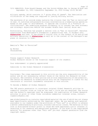 Page 19 
9/11 ANALYSIS: From Ronald Reagan and the Soviet-Afghan War to George W Bush and 
September 11, 2001 LiberalPro September 10, 2010 Friday 10:55 PM EST 
military agenda, which consists in " going after Al Qaeda". The fabrication and 
vilification of the enemy are required to justify military action. 
The existence of an outside enemy sustains the illusion that the "war on terrorism" 
is real. It justifies and presents military intervention as a humanitarian operation 
based on the right to self-defense. It upholds the illusion of a "conflict of 
civilizations". The underlying purpose ultimately is to conceal the real economic 
and strategic objectives behind the broader Middle East Central Asian war. 
Historically, Pakistan has played a central role in "war on terrorism". Pakistan 
constitutes from Washington's standpoint a geopolitical hub. It borders onto 
Afghanistan and Iran. It has played a crucial role in the conduct of US and allied 
military operations in Afghanistan as well as in the context of the Pentagon's war 
plans in relation to Iran. 
-------------------------------------------------------------------------------- 
America's "War on Terrorism" 
by Michel 
Chossudovsky 
-------------------------------------------------------------------------------- 
Please support Global Research 
Global Research relies on the financial support of its readers. 
Your endorsement is greatly appreciated 
Subscribe to the Global Research e-newsletter 
-------------------------------------------------------------------------------- 
Disclaimer: The views expressed in this article are the sole responsibility of the 
author and do not necessarily reflect those of the Centre for Research on Glob-alization. 
The contents of this article are of sole responsibility of the author(s). 
The Centre for Research on Globalization will not be responsible or liable for any 
inaccurate or incorrect statements contained in this article. 
To become a Member of Global Research 
The CRG grants permission to cross-post original Global Research articles on 
community internet sites as long as the text & title are not modified. The source 
and the author's copyright must be displayed. For publication of Global Research 
articles in print or other forms including commercial internet sites, contact: 
crgeditor@yahoo.com 
www.globalresearch.ca contains copyrighted material the use of which has not always 
been specifically authorized by the copyright owner. We are making such material 
available to our readers under the provisions of "fair use" in an effort to advance 
a better understanding of political, economic and social issues. The material on this 
site is distributed without profit to those who have expressed a prior interest in 
receiving it for research and educational purposes. If you wish to use copyrighted 
material for purposes other than "fair use" you must request permission from the 
copyright owner. 
 