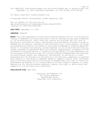 Page 20 
9/11 ANALYSIS: From Ronald Reagan and the Soviet-Afghan War to George W Bush and 
September 11, 2001 LiberalPro September 10, 2010 Friday 10:55 PM EST 
For media inquiries: crgeditor@yahoo.com 
© Copyright Michel Chossudovsky, Global Research, 2010 
The url address of this article is: 
www.globalresearch.ca/index.php?context=va&aid=20958 
Newstex ID: LIBP-0001-48596438 
LOAD-DATE: September 11, 2010 
LANGUAGE: ENGLISH 
NOTES: The views expressed on blogs distributed by Newstex and its re-distributors 
("Blogs on Demand®") are solely the author's and not necessarily the views of Newstex 
or its re-distributors. Posts from such authors are provided "AS IS", with no 
warranties, and confer no rights. The material and information provided in Blogs on 
Demand® are for general information only and should not, in any respect, be relied 
on as professional advice. No content on such Blogs on Demand® is "read and approved" 
before it is posted. Accordingly, neither Newstex nor its re-distributors make any 
claims, promises or guarantees about the accuracy, completeness, or adequacy of the 
information contained therein or linked to from such blogs, nor take responsibility 
for any aspect of such blog content. All content on Blogs on Demand® shall be construed 
as author-based content and commentary. Accordingly, no warranties or other 
guarantees will be offered as to the quality of the opinions, commentary or anything 
else offered on such Blogs on Demand®. Reader's comments reflect their individual 
opinion and their publication within Blogs on Demand® shall not infer or connote an 
endorsement by Newstex or its re-distributors of such reader's comments or views. 
Newstex and its re-distributors expressly reserve the right to delete posts and 
comments at its and their sole discretion. 
PUBLICATION-TYPE: Web Blog 
Copyright 2010 Newstex LLC 
All Rights Reserved 
Newstex Web Blogs 
Copyright 2010 LiberalPro 
 