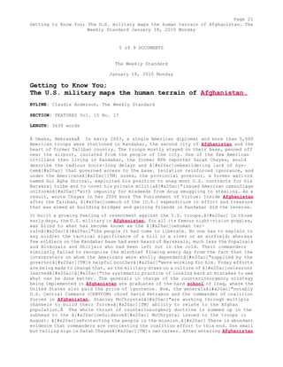 Page 21 
Getting to Know You; The U.S. military maps the human terrain of Afghanistan. The 
Weekly Standard January 18, 2010 Monday 
5 of 9 DOCUMENTS 
The Weekly Standard 
January 18, 2010 Monday 
Getting to Know You; 
The U.S. military maps the human terrain of Afghanistan. 
BYLINE: Claudia Anderson, The Weekly Standard 
SECTION: FEATURES Vol. 15 No. 17 
LENGTH: 3639 words 
Â Omaha, NebraskaÂ In early 2003, a single American diplomat and more than 5,000 
American troops were stationed in Kandahar, the second city of Afghanistan and the 
heart of former Taliban country. The troops mostly stayed on their base, penned off 
near the airport, isolated from the people of the city. One of the few American 
civilians then living in Kandahar, the former NPR reporter Sarah Chayes, would 
describe the tedious hours-long delays and â[#x20ac]oebewildering lack of sys-temâ[# 
x20ac] that governed access to the base. Isolation reinforced ignorance, and 
under the Americansâ[#x20ac][TM] noses, the provincial governor, a former warlord 
named Gul Agha Shirzai, exploited his position to snag most U.S. contracts for his 
Barakzai tribe and to cover his private militiaâ[#x20ac]"issued American camouflage 
uniformsâ[#x20ac]"with impunity for misdeeds from drug smuggling to stealing. As a 
result, wrote Chayes in her 2006 book The Punishment of Virtue: Inside Afghanistan 
after the Taliban, â[#x20ac]oemuch of the [U.S.] expenditure in effort and treasure 
that was aimed at building bridges and gaining friends in Kandahar did the reverse. 
It built a growing feeling of resentment against the U.S. troops.â[#x20ac] In those 
early days, the U.S. military in Afghanistan, for all its famous night-vision goggles, 
was blind to what has become known as the â[#x20ac]oehuman ter-rainâ[# 
x20ac]â[#x20ac]"the people it had come to liberate. No one has to explain to 
any soldier the tactical significance of a hill or a river or an airfield; whereas 
few soldiers on the Kandahar base had ever heard of Barakzais, much less the Popalzais 
and Alokozais and Ghiljais who had been left out in the cold. Their commanders 
similarly failed to recognize the mischief flowing every day from the fact that the 
interpreters on whom the Americans were wholly dependentâ[#x20ac]"supplied by the 
governorâ[#x20ac][TM]s helpful brotherâ[#x20ac]"were working for him. Today efforts 
are being made to change that, as the military draws on a culture of â[#x20ac]oelessons 
learnedâ[#x20ac]â[#x20ac]"the systematic practice of looking back at mistakes to see 
what can be done better. The generals in charge of the counterinsurgency strategy 
being implemented in Afghanistan are graduates of the hard school of Iraq, where the 
United States also paid the price of ignorance. Now, the generalsâ[#x20ac]"notably 
U.S. Central Command (CENTCOM) chief David Petraeus and the commander of coalition 
forces in Afghanistan, Stanley McChrystalâ[#x20ac]"are working through multiple 
channels to build their forcesâ[#x20ac][TM] ability to relate to the Afghan 
population.Â The whole thrust of counterinsurgency doctrine is summed up in the 
subhead to the â[#x20ac]oeGuidanceâ[#x20ac] McChrystal issued to the troops in 
August: â[#x20ac]oeProtecting the people is the mission.â[#x20ac] There is abundant 
evidence that commanders are reorienting the coalition effort to this end. One small 
but telling sign is Sarah Chayesâ[#x20ac][TM]s own career. After entering Afghanistan 
 