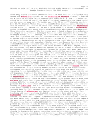 Page 23 
Getting to Know You; The U.S. military maps the human terrain of Afghanistan. The 
Weekly Standard January 18, 2010 Monday 
weeks they attend a cultural immersion seminar at this countryâ[#x20ac][TM]s only 
Center for Afghanistan Studies, at the University of Nebraska at Omaha. I visited 
for a couple of days this fall to observe their training. Â Â The first thing that 
struck me on taking my seat at the back of a crowded classroom on the Omaha campus 
was the amount of gray hair. The median age of the 30 or so HTT students must have 
been 40. The teacher, Thomas Gouttierre, qualified for some gray himself having been 
dean of international studies at Omaha and director of the Center for Afghanistan 
Studies since 1974. Before that, he and his wife lived for a decade in Afghanistan, 
during the hopeful years when a liberal constitution was adopted and women were among 
those elected to parliament. The Gouttierres went to Kabul as Peace Corps volunteers 
and stayed on with Tom as a Fulbright fellow and later executive director of the 
Fulbright Foundation. All through, he also coached the Afghan National Basketball 
Team. For three hours that morning, Gouttierre unspooled a panorama of 2,500 years 
of Afghan history and culture, punctuated with slides of art, historic buildings, 
and dramatic landscapes as well as with comments on the recent election, a digression 
on the Pashtun honor code, examples of Afghan humor, and lessons distilled from his 
centerâ[#x20ac][TM]s extensive work with Afghans over 35 years. This made for a 
somewhat kaleidoscopic experience. Just as the founder of the Mughal empire, Babur, 
was coming into focus and one was making a mental note to delve into his autobiography 
beginning, â[#x20ac]oeIn the province of Fergana, in the year 1494, when I was twelve 
years old, I became king,â[#x20ac] suddenly the Kajaki Dam was center stage. After 
World War II, Gouttierre said, the Afghans had accumulated hard currency from the 
sale of lamb skins and carpets and wanted to build a dam to irrigate and provide 
electricity for the Helmand Valley. When they ran short of funds they sought U.S. 
help. The Morrison-Knudsen -Company of Boise, Idaho, which had worked on the Hoover 
Dam, trained Afghans in the necessary construction skills. Many had never before 
worked off the farm. The result was not only a dam, but also a cadre of skilled labor 
that included in addition to the building trades, plumbers and drivers and mechan ics, 
cooks and housekeepers. These workers moved to the cities when the project was done 
and contributed to the glacially advancing modernization of the Afghan economy. 
Gouttierre contrasted the wisdom of training Afghans with the wastefulness of 
importing foreign laborâ[#x20ac]"as the coalition did in its early days to build the 
all-important Ring Road. For that matter, there are still 30,000 foreign laborers 
in the country, he said. Here a class member spoke up. A veteran of several years 
in Afghanistan assisting civilian development efforts, the student offered a 
clarificationâ[#x20ac]"there is now a requirement to use Afghan labor on most road 
projects and train them in road maintenanceâ[#x20ac]"adding that it took field 
workers â[#x20ac]oea year of briefingsâ[#x20ac] and much badgering and cajoling to 
persuade the U.S. authorities (the student named Karl Eikenberry, then a general 
serving in Afghanistan, now U.S. ambassador in Kabul) to agree to use local labor. 
Class members tapped at their laptops. That afternoon the students disappeared into 
language labs for their several hoursâ[#x20ac][TM] daily instruction in Dari, the 
lingua franca of Afghanistan, and Pashto, spoken in the south and east. Their 
teachers, all native speakers, included some who have been with the Center for 
Afghanistan Studies since they fled the Soviet invasion, but also a young Fulbright 
scholar fresh from Kabul. I spent the afternoon talking with Gouttierre in his office, 
and with Major Robert Holbert, training coordinator for the Human Terrain Teams.Â 
The question on my mind was, How can you manufacture regional experts in six months?Â 
The answer was, You canâ[#x20ac][TM]tâ[#x20ac]"and the program doesnâ[#x20ac][TM]t 
pretend to. Instead, it aims to recruit smart, creative, cool-headed, highly 
adaptable, mature self-starters who already have significant relevant experience, 
and then further equip them to operate as bridges between the U.S. military and Afghan 
people. You canâ[#x20ac][TM]t teach team members enough Dari or Pashto to make them 
fluent, for instance, but you can teach them enough to build on, and enough to improve 
their effectiveness at working through interpreters. You canâ[#x20ac][TM]t give them 
deep knowledge of the places where theyâ[#x20ac][TM]ll serve, but you can expose them 
 