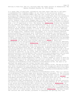 Page 24 
Getting to Know You; The U.S. military maps the human terrain of Afghanistan. The 
Weekly Standard January 18, 2010 Monday 
to a great deal of pertinent information and then teach them how to ask ques-tionsâ[# 
x20ac]"not â[#x20ac]oeWhat do you think of the provincial govern-ment? 
â[#x20ac] but â[#x20ac]oeWhat was your last contact with the provincial 
government? Who exactly did you go to? What was the outcome? What about the time before 
that?â[#x20ac] â[#x20ac]oeYou can teach the basic elements of how to work with 
Afghans,â[#x20ac] said Gouttierre. â[#x20ac]oeAvoid pork and alcohol. Show sin-cerity. 
Afghans like to talk. Engage them in a way that makes them want to talk to 
you. Find a way to negotiate differences.â[#x20ac]Â Â Gouttierre and his colleagues 
have a lot of experience at this. The Center for Afghanistan Studies has designed 
and run numerous development projectsâ[#x20ac]"mostly on contract for the U.S. 
government, totaling a $100 million over 35 years. These have included providing 
education in the Afghan refugee camps in Pakistan during the Soviet occupation, 
bringing Afghan English teachers to study at the center and live with Nebraska 
families (for the Fulbright Foundation), and, currently, running literacy programs 
for the Afghan Army. â[#x20ac]oeOur philosophy is to involve Afghans wherever 
possible,â[#x20ac] Gouttierre said. â[#x20ac]oeOur programs are staffed almost 
exclusively by Afghans.â[#x20ac] At last count, he said, roughly 300 Afghans were 
employed in the Army literacy program, and many more at the Nebraska Education Press, 
in Kabul, now spun off as an independent NGO. Housed in a compound that once belonged 
to the Afghan Communist party, the press printed the Afghan constitution and millions 
of textbooks for the first post-Taliban opening of school.Â Major Hol-bertâ[# 
x20ac]"a fit and focused former social studies teacher in Lincoln, Nebraska, 
who served on the first HTT in Afghanistan in 2007â[#x20ac]"elaborated on the matter 
of learning to communicate in ways that build bonds. In the early days of the U.S. 
presence, soldiers sometimes threw candy and toys to children from moving vehicles. 
This drive-by benevolence was seen as demeaning. â[#x20ac]oeRelationships are 
everything,â[#x20ac] said Holbert. HTT members are taught to take the time to drink 
the endless cups of tea, to invest in relationships. To counteract the constant 
churning of personnel in the field, HTTs are replaced one member at a time with, 
whenever possible, a monthâ[#x20ac][TM]s overlap with their predecessor, who can make 
personal introductions so that local contacts arenâ[#x20ac][TM]t lost. Hol-bertâ[# 
x20ac][TM]s spiel exactly captured the spirit of General McChrys-talâ[# 
x20ac][TM]s guidanceâ[#x20ac]"indeed, it almost seemed to track it word for 
word. As McChrystal wrote, addressing all coalition troops:Â The effort to gain and 
maintain [the support of the Afghan people] must inform every action we take. 
.â[#x20ac][0/00]â[#x20ac][0/00].â[#x20ac][0/00]â[#x20ac][0/00]. We need to un-derstand 
the people and see things through their eyes. 
.â[#x20ac][0/00]â[#x20ac][0/00].â[#x20ac][0/00]â[#x20ac][0/00]. The way you drive, 
your dress and gestures, with whom you eat lunch, the courage with which you fight, 
the way you respond to an Afghanâ[#x20ac][TM]s grief or joyâ[#x20ac]"this is all part 
of the argument. .â[#x20ac][0/00]â[#x20ac][0/00].â[#x20ac][0/00]â[#x20ac][0/00]. 
Listen to and learn from our Afghan colleagues. 
.â[#x20ac][0/00]â[#x20ac][0/00].â[#x20ac][0/00]â[#x20ac][0/00]. This is a battle 
of witsâ[#x20ac]"learn and adapt more quickly than the insurgent. Â The civilian 
HTTs actually face a double challenge. â[#x20ac]oeThe hardest culture to integrate 
with is the military,â[#x20ac] Holbert noted. â[#x20ac]oeYou need to project 
confidence and humility in order to be able to work well with your unit. So you get 
to know them. If your team is invited to a social activity, you go. If 
thereâ[#x20ac][TM]s marksmanship training, you go. And on patrol you pull security. 
You are not a consumer of resources or producer of drama.â[#x20ac] Â Â The subject 
of my second morningâ[#x20ac][TM]s lecture was the geology of Afghanistan. As 
students arrived in the darkened classroom, a video was running. It showed a mudslide, 
a roaring torrent of mud and boulders pouring over a cement dam in a craggy gorge. 
The footage had been shot near Kunduz by a German reconstruction teamâ[#x20ac]"the 
first time one of these events, which occur all over Afghanistan, had been filmed. 
The lecturer was John Shroder, professor of geography and geology and, like 
 
