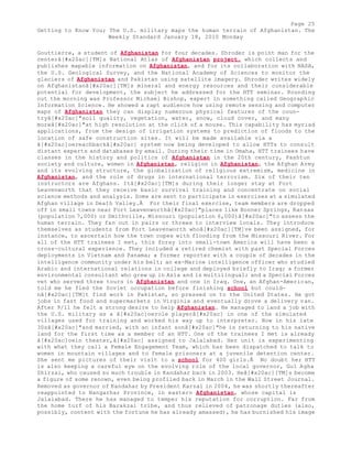 Page 25 
Getting to Know You; The U.S. military maps the human terrain of Afghanistan. The 
Weekly Standard January 18, 2010 Monday 
Gouttierre, a student of Afghanistan for four decades. Shroder is point man for the 
centerâ[#x20ac][TM]s National Atlas of Afghanistan project, which collects and 
publishes mapable information on Afghanistan, and for its collaboration with NASA, 
the U.S. Geological Survey, and the National Academy of Sciences to monitor the 
glaciers of Afghanistan and Pakistan using satellite imagery. Shroder writes widely 
on Afghanistanâ[#x20ac][TM]s mineral and energy resources and their considerable 
potential for development, the subject he addressed for the HTT seminar. Rounding 
out the morning was Professor Michael Bishop, expert in something called Geographic 
Information Science. He showed a rapt audience how using remote sensing and computer 
maps of Afghanistan they can display numerous physical features of the coun-tryâ[# 
x20ac]"soil quality, vegetation, water, snow, cloud cover, and many 
moreâ[#x20ac]"at high resolution at the click of a mouse. This capability has myriad 
applications, from the design of irrigation systems to prediction of floods to the 
location of safe construction sites. It will be made available via a 
â[#x20ac]oereachbackâ[#x20ac] system now being developed to allow HTTs to consult 
distant experts and databases by email. During their time in Omaha, HTT trainees have 
classes in the history and politics of Afghanistan in the 20th century, Pashtun 
society and culture, women in Afghanistan, religion in Afghanistan, the Afghan Army 
and its evolving structure, the globalization of religious extremism, medicine in 
Afghanistan, and the role of drugs in international terrorism. Six of their ten 
instructors are Afghans. Itâ[#x20ac][TM]s during their longer stay at Fort 
Leavenworth that they receive basic survival training and concentrate on social 
science methods and analysis. Some are sent to participate in exercises at a simulated 
Afghan village in Death Valley.Â For their final exercise, team members are dropped 
off in small towns near Fort Leavenworthâ[#x20ac]"places like Bonner Springs, Kansas 
(population 7,000) or Smithville, Missouri (population 6,000)â[#x20ac]"to assess the 
human terrain. They fan out in pairs or threes to interview locals. They introduce 
themselves as students from Fort Leavenworth whoâ[#x20ac][TM]ve been assigned, for 
instance, to ascertain how the town copes with flooding from the Missouri River. For 
all of the HTT trainees I met, this foray into small-town America will have been a 
cross-cultural experience. They included a retired chemist with past Special Forces 
deployments in Vietnam and Panama; a former reporter with a couple of decades in the 
intelligence community under his belt; an ex-Marine intelligence officer who studied 
Arabic and international relations in college and deployed briefly to Iraq; a former 
environmental consultant who grew up in Asia and is multilingual; and a Special Forces 
vet who served three tours in Afghanistan and one in Iraq. One, an Afghan-American, 
told me he fled the Soviet occupation before finishing school but could-nâ[# 
x20ac][TM]t find work in Pakistan, so pressed on to the United States. He got 
jobs in fast food and supermarkets in Virginia and eventually drove a delivery van. 
After 9/11 he felt a strong desire to help Afghanistan. He managed to land a job with 
the U.S. military as a â[#x20ac]oerole playerâ[#x20ac] in one of the simulated 
villages used for training and worked his way up to interpreter. Now in his late 
30sâ[#x20ac]"and married, with an infant sonâ[#x20ac]"he is returning to his native 
land for the first time as a member of an HTT. One of the trainees I met is already 
â[#x20ac]oein theater,â[#x20ac] assigned to Jalalabad. Her unit is experimenting 
with what they call a Female Engagement Team, which has been dispatched to talk to 
women in mountain villages and to female prisoners at a juvenile detention center. 
She sent me pictures of their visit to a school for 400 girls.Â No doubt her HTT 
is also keeping a careful eye on the evolving role of the local governor, Gul Agha 
Shirzai, who caused so much trouble in Kandahar back in 2003. Heâ[#x20ac][TM]s become 
a figure of some renown, even being profiled back in March in the Wall Street Journal. 
Removed as governor of Kandahar by President Karzai in 2004, he was shortly thereafter 
reappointed to Nangarhar Province, in eastern Afghanistan, whose capital is 
Jalalabad. There he has managed to temper his reputation for corruption. Far from 
the home turf of his Barakzai tribe, and thus relieved of patronage duties (also, 
possibly, content with the fortune he has already amassed), he has burnished his image 
 