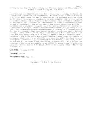 Page 26 
Getting to Know You; The U.S. military maps the human terrain of Afghanistan. The 
Weekly Standard January 18, 2010 Monday 
since the days when Sarah Chayes found him so arbitrary, predatory, and brutal. He 
is once again in good odor with the Americans. At their urging, he chaired a meeting 
of 25 tribal elders from four eastern provinces in late November, according to the 
New York Times, for the purpose of enlisting the eldersâ[#x20ac][TM] aid in persuading 
reconcilable elements of the Taliban to â[#x20ac]oesit down and talk.â[#x20ac] Has 
Gul Agha Shirzai really changed? How is this transplant viewed by the indigenous power 
brokers of Nangarhar? Is his warlord past or his present cooperation with the 
coalition more indicative of the path ahead? They are questions of some consequence 
as the coalition attempts to midwife an Afghan version of the Anbar Awakening in Iraq, 
when tribal leaders switched sides and helped reverse the momentum of the insurgency.Â 
They are also reminders that human terrain is always complex and elusive terrain, 
lacking the stable definition of a mountain pass or valley floor. The Human Terrain 
Teams and other innovations by which the U.S. armed forces are lessening their 
ignorance of the Afghan people are no doubt imperfect, even crude, instruments for 
meeting the challenges of a war where the enemy is at home and we come from far away, 
geographically and culturally. Regardless of the magnitude of the challenge, the HTTs 
and the rest will be judged by their success on the ground. Still, it is not too soon 
to recognize the energy and imagination with which the armed forces are working to 
apply their lessons learned.Â Â Â Claudia Anderson is managing editor of The Weekly 
Standard. Â Â 
LOAD-DATE: February 5, 2010 
LANGUAGE: ENGLISH 
PUBLICATION-TYPE: Magazine 
Copyright 2010 The Weekly Standard 
 
