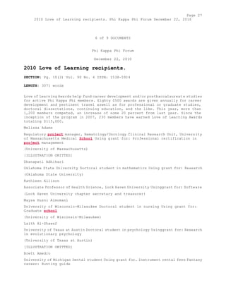Page 27 
2010 Love of Learning recipients. Phi Kappa Phi Forum December 22, 2010 
6 of 9 DOCUMENTS 
Phi Kappa Phi Forum 
December 22, 2010 
2010 Love of Learning recipients. 
SECTION: Pg. 10(3) Vol. 90 No. 4 ISSN: 1538-5914 
LENGTH: 3071 words 
Love of Learning Awards help fund career development and/or postbaccalaureat e studies 
for active Phi Kappa Phi members. Eighty $500 awards are given annually for career 
development and pertinent travel aswell as for professional or graduate studies, 
doctoral dissertations, continuing education, and the like. This year, more than 
1,200 members competed, an increase of some 20 percent from last year. Since the 
inception of the program in 2007, 230 members have earned Love of Learning Awards 
totaling $115,000. 
Melissa Adams 
Regulatory project manager, Hematology/Oncology Clinical Research Unit, University 
of Massachusetts Medical School Using grant for: Professional certification in 
project management 
(University of Massachusetts) 
[ILLUSTRATION OMITTED] 
Dhanapati Adhikari 
Oklahoma State University Doctoral student in mathematics Using grant for: Research 
(Oklahoma State University) 
Kathleen Allison 
Associate Professor of Health Science, Lock Haven University Usinggrant for: Software 
(Lock Haven University chapter secretary and treasurer) 
Maysa Husni Almomani 
University of Wisconsin-Milwaukee Doctoral student in nursing Using grant for: 
Graduate school 
(University of Wisconsin-Milwaukee) 
Laith Al-Shawaf 
University of Texas at Austin Doctoral student in psychology Usinggrant for: Research 
in evolutionary psychology 
(University of Texas at Austin) 
[ILLUSTRATION OMITTED] 
Brett Amedro 
University of Michigan Dental student Using grant for. Instrument rental fees Fantasy 
career: Hunting guide 
 