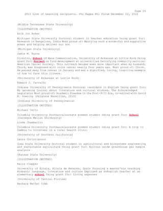 Page 29 
2010 Love of Learning recipients. Phi Kappa Phi Forum December 22, 2010 
(Middle Tennessee State University) 
[ILLUSTRATION OMITTED] 
Erik Jon Byker 
Michigan State University Doctoral student in teacher education Using grant for: 
Research in Bangalore, India Most proud of: Marrying such a wonderful and supportive 
woman and helping deliver our son 
(Michigan State University) 
Jamie M. Byrne 
Director, School of Mass Communication, University of Arkansas at Little Rock Using 
grant for: Project on fund development at universities Satisfying community service: 
American Cancer Society. This outreach became even more important when my husband, 
Chuck, was diagnosed with colon cancer nearly four years ago. Most proud of: Chuck. 
He passed away from cancer in January and was a dignified, loving, inspiring example 
of how to face this illness. 
(University of Arkansas at Little Rock) 
Edward J. Carvalho 
Indiana University of Pennsylvania Doctoral candidate in English Using grant for: 
My upcoming journal about literature and cultural studies, The Acknowledged 
Legislator Most proud of: Academic Freedom in the Post-9/11 Era, co-edited with David 
B. Downing (Palgrave Macmillan, 2010) 
(Indiana University of Pennsylvania) 
[ILLUSTRATION OMITTED] 
Michael Certo 
Columbia University Postbaccalaureate premed student Using grant for: School 
(Carnegie Mellon University) 
Linda Chamberlin 
Columbia University Postbaccalaureate premed student Using grant for: A trip to 
Zambia to volunteer in a rural health clinic 
(University of Southern California) 
Laura Christianson 
Iowa State University Doctoral student in agricultural and biosystems engineering 
and sustainable agriculture Using grant for: Nitrous oxide greenhouse gas sample 
analysis 
(Kansas State University) 
[ILLUSTRATION OMITTED] 
Kaira Clapper 
University of Alcala, Alcala de Henares, Spain Pursuing a master'sin teaching 
Hispanic language, literature and culture Employed as anEnglish teacher at an 
elementary school Using grant for: Living expenses 
(University of Central Florida) 
Barbara Mather Cobb 
 