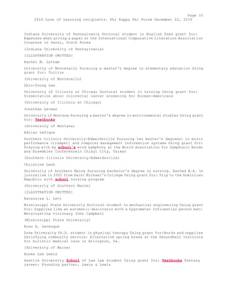 Page 33 
2010 Love of Learning recipients. Phi Kappa Phi Forum December 22, 2010 
Indiana University of Pennsylvania Doctoral student in English Used grant for: 
Expenses when giving a paper at the International Comparative Literature Association 
Congress in Seoul, South Korea 
(Indiana University of Pennsylvania) 
[ILLUSTRATION OMITTED] 
Rachel M. Latham 
University of Montevallo Pursuing a master's degree in elementary education Using 
grant for: Tuition 
(University of Montevallo) 
Shin-Young Lee 
University of Illinois at Chicago Doctoral student in nursing Using grant for: 
Dissertation about colorectal cancer screening for Korean-Americans 
(University of Illinois at Chicago) 
Jonathan Leiman 
University of Montana Pursuing a master's degree in environmental studies Using grant 
for: Textbooks 
(University of Montana) 
Adrian LePique 
Southern Illinois University-Edwardsville Pursuing two master's degrees: in music 
performance (trumpet) and computer management information systems Using grant for: 
Playing with my school's wind symphony at the World Association for Symphonic Bands 
and Ensembles Conferencein Chiayi City, Taiwan 
(Southern Illinois University-Edwardsville) 
Christine Lesh 
University of Southern Maine Pursuing bachelor's degree in nursing. Earned B.A. in 
journalism in 2002 from Saint Michael's College Using grant for: Trip to the Dominican 
Republic with school nursing program 
(University of Southern Maine) 
[ILLUSTRATION OMITTED] 
Ratessiea L. Lett 
Mississippi State University Doctoral student in mechanical engineering Using grant 
for: Supplies like an automatic desiccator with a hygrometer Influential person met: 
Metalcasting visionary John Campbell 
(Mississippi State University) 
Ross A. Levesque 
Duke University Ph.D. student in physical therapy Using grant for:Books and supplies 
Satisfying community service: Alternative spring break at the Gesundheit Institute 
for holistic medical care in Arlington, Va. 
(University of Maine) 
Honea Lee Lewis 
Seattle University School of Law Law student Using grant for: Textbooks Fantasy 
career: Founding partner, Lewis & Lewis 
 