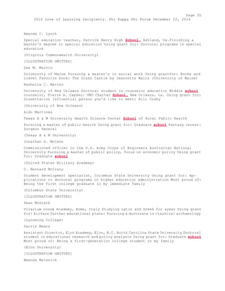 Page 35 
2010 Love of Learning recipients. Phi Kappa Phi Forum December 22, 2010 
Amanda C. Lynch 
Special education teacher, Patrick Henry High School, Ashland, Va.Finishing a 
master's degree in special education Using grant for: Doctoral programs in special 
education 
(Virginia Commonwealth University) 
[ILLUSTRATION OMITTED] 
Lee M. Malvin 
University of Maine Pursuing a master's in social work Using grantfor: Books and 
travel Favorite book: The Glass Castle by Jeannette Walls (University of Maine) 
Reshelle C. Marino 
University of New Orleans Doctoral student in counselor education Middle school 
counselor, Pierre A. Capdau- UNO Charter School, New Orleans, La. Using grant for: 
Dissertation Influential person you'd like to meet: Bill Cosby 
(University of New Orleans) 
Aldo Martinez 
Texas A & M University Health Science Center School of Rural Public Health 
Pursuing a master of public health Using grant for: Graduate school Fantasy career: 
Surgeon General 
(Texas A & M University) 
Jonathan D. McCann 
Commissioned officer in the U.S. Army Corps of Engineers Australian National 
University Pursuing a master of public policy, focus on economic policy Using grant 
for: Graduate school 
(United States Military Academy) 
C. Bernard McCrary 
Student development specialist, Columbus State University Using grant for: Ap-plications 
to doctoral programs in higher education administration Most proud of: 
Being the first college graduate in my immediate family 
(Columbus State University) 
[ILLUSTRATION OMITTED] 
Sean McGrath 
Vivarium novum Academy, Rome, Italy Studying Latin and Greek for ayear Using grant 
for: Airfare Further educational plans: Pursuing a doctorate in classical archaeology 
(Lycoming College) 
Darris Means 
Assistant Director, Elon Academy, Elon, N.C. North Carolina State University Doctoral 
student in educational research and policy analysis Using grant for: Graduate school 
Most proud of: Being a first-generation college student in my family 
(Elon University) 
[ILLUSTRATION OMITTED] 
Amanda Melenick 
 