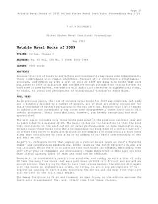Page 37 
Notable Naval Books of 2009 United States Naval Institute: Proceedings May 2010 
7 of 9 DOCUMENTS 
United States Naval Institute: Proceedings 
May 2010 
Notable Naval Books of 2009 
BYLINE: Cutler, Thomas J 
SECTION: Pg. 60 Vol. 136 No. 5 ISSN: 0041-798X 
LENGTH: 4060 words 
ABSTRACT 
Because this list of books is subjective and consequently may cause some disagreement, 
these individuals will remain anonymous. Because it is considered a prestigious 
accolade, and coming up with a list of only 20 from the many fine books that were 
published in 2009 is difficult and subjective enough without then trying further to 
rank them in some manner, the editors will again list the books in alphabetical order, 
by title, to avoid any perceptions of hierarchical ranking or favoritism. 
FULL TEXT 
As in previous years, the list of notable naval books for 2009 was compiled, refined, 
and ultimately decided by a number of people, all of whom are widely recognized for 
their knowledge of matters pertaining to the Sea Services. Because this list of books 
is subjective and consequently may cause some disagreement, these individuals will 
remain anonymous. Their contributions, however, are hereby recognized and most 
appreciated. 
The list again includes only those books published in the previous calendar year and 
is restricted to a maximum of 20. The basic criterion for selection is that the book 
must contribute to the edification of naval professionals in some meaningful way. 
In many cases these books contribute by expanding our knowledge of a certain subject; 
in others they serve to stimulate discussion and debate; and occasionally a book comes 
along that contributes by inspiring or by adding to our basic understanding of who 
and what we are. 
As before, reference books that appear on a regular basis (such as Jane's Fighting 
Ships) and longstanding professional books (such as the Watch Officer's Guide) are 
not included. While there is no question that such books are notable, mentioning them 
year after year is redundant and unnecessary. Those interested in this list are more 
than likely already aware of them and need not be reminded. 
Because it is considered a prestigious accolade, and coming up with a list of only 
20 from the many fine books that were published in 2009 is difficult and subjective 
enough without then trying further to rank them in some manner, the editors will again 
list the books in alphabetical order, by title, to avoid any perceptions of hi-erarchical 
ranking or favoritism. Selecting the better and the best from this list 
will be left to the individual reader. 
The Naval Institute is first and foremost an open forum, so the editors welcome the 
inevitable disagreement that will likely come from these choices. 
 