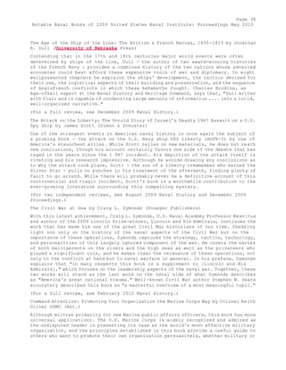 Page 38 
Notable Naval Books of 2009 United States Naval Institute: Proceedings May 2010 
The Age of the Ship of the Line: The British & French Navies, 1650-1815 by Jonathan 
R. Dull (University of Nebraska Press) 
Contending that in the 17th and 18th centuries major world events were often 
determined by ships of the line, Dull - the author of two award-winning histories 
of the French Navy - provides a combined history of the two nations whose advanced 
economies could best afford these expensive tools of war and diplomacy. In eight 
wellpresented chapters he explains the ships' development, the tactics devised for 
their use, the logistical aspects of their building and preservation, and the sequence 
of AngloFrench conflicts in which these behemoths fought. Charles Brodine, an 
Age-ofSail expert at the Naval History and Heritage Command, says that, "Dull writes 
with flair and is capable of condensing large amounts of information .... into a lucid, 
well-organized narrative." 
(For a full review, see December 2009 Naval History.) 
The Attack on the Liberty; The Untold Story of Israel's Deadly 1967 Assault on a U.S. 
Spy Ship by James Scott (Simon & Schuster) 
One of the strangest events in American naval history is once again the subject of 
a probing book - the attack on the U.S. Navy ship USS Liberty (AGTR-5) by one of 
America's staunchest allies. While Scott relies on new materials, he does not reach 
new conclusions, though his account certainly favors one side of the debate that has 
raged in the years since the 1 967 incident. His depiction of the attack itself is 
riveting and his research impressive. Although he avoids drawing any conclusions as 
to why the attack took place, Scott - the son of a Liberty crewmember who earned the 
Silver Star - pulls no punches in his treatment of the aftermath, finding plenty of 
fault to go around. While there will probably never be a definitive account of this 
controversial and tragic incident, Scott's book is a worthwhile contribution to the 
ever-growing literature surrounding this compelling mystery. 
(For two independent reviews, see August 2009 Naval History and December 2009 
Proceedings.) 
The Civil War at Sea by Craig L. Symonds (Praeger Publishers) 
With this latest achievement, Craig L. Symonds, U.S. Naval Academy Professor Em eritus 
and author of the 2009 Lincoln Prize-winner, Lincoln and His Admirals, continues the 
work that has made him one of the great Civil War historians of our time. Shedding 
light not only on the history of the naval aspects of the Civil War but on the 
importance of these operations, Symonds captures the strategy, tactics, technology, 
and personalities of this largely ignored component of the war. He covers the navies 
of both belligerents on the rivers and the high seas as well as the privateers who 
played a significant role, and he makes clear the relevance of these operations, not 
only to the conflict at hand but to naval warfare in general. In his preface, Symonds 
explains that "in many respects this book is a supplement to [Lincoln and His 
Admirals]," which focuses on the leadership aspects of the naval war. Together, these 
two works will stand as the last word on the naval side of what Symonds describes 
as "America's great national trauma." Well-known Civil War author Stephen W. Sears 
accurately describes this book as "a masterful overview of a most meaningful topic." 
(For a full review, see February 2010 Naval History.) 
Command Attention: Promoting Your Organization the Marine Corps Way by Colonel Keith 
Oliver USMC (Ret.) 
Although written primarily for new Marine public affairs officers, this book has more 
universal applications. The U.S. Marine Corps is widely recognized and admired as 
the undisputed leader in presenting its case as the world's most effective military 
organization, and the principles established in this book provide a useful guide to 
others who want to promote their own organization persuasively, whether military or 
 