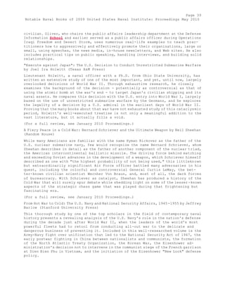Page 39 
Notable Naval Books of 2009 United States Naval Institute: Proceedings May 2010 
civilian. Oliver, who chairs the public affairs leadership department at the Defense 
Information School and earlier served as a public affairs officer during Operations 
Iraqi Freedom and Desert Storm, uses numerous real-life examples to teach prac-titioners 
how to aggressively and effectively promote their organizations, large or 
small, using speeches, the news media, in-house newsletters, and Web sites. He also 
includes practical tips on public speaking, handling interviews, and building solid 
relationships. 
"Execute against Japan": The U.S. Decision to Conduct Unrestricted Submarine Warfare 
by Joel Ira Holwitt (Texas A&M Press) 
Lieutenant Holwitt, a naval officer with a Ph.D. from Ohio State University, has 
written an extensive study of one of the most important, and yet, until now, largely 
overlooked decisions of World War II. Through exhaustive research, he closely 
examines the background of the decision - potentially as controversial as that of 
using the atomic bomb at the war's end - to target Japan's civilian shipping and its 
naval assets. He compares this decision with the U.S. entry into World War I, largely 
based on the use of unrestricted submarine warfare by the Germans, and he explores 
the legality of a decision by a U.S. admiral in the earliest days of World War II. 
Proving that the many books about that war have not exhausted study of this cataclysmic 
period, Holwitt's well-executed treatise is not only a meaningful addition to the 
vast literature, but it actually fills a void. 
(For a full review, see January 2010 Proceedings.) 
A Fiery Peace in a Cold War: Bernard Schriever and the Ultimate Weapon by Neil Sheehan 
(Random House) 
While many Americans are familiar with the name Hyman Rickover as the father of the 
U.S. nuclear submarine navy, few would recognize the name Bernard Schriever, whom 
Sheehan describes in detail as the father of another component of the nuclear triad, 
the American intercontinental ballistic missile. The driving force behind matching 
and exceeding Soviet advances in the development of a weapon, which Schriever himself 
described as one with "the highest probability of not being used," this littleknown 
but extraordinarily significant Air Force officer battled many adversaries in his 
quest, including the colorful and controversial General Curtis LeMay, the bet-ter- 
known civilian scientist Wernher Von Braun, and, most of all, the dark forces 
of bureaucracy. With Schriever as catalyst, Sheehan has produced a history of the 
Cold War that will surely spur debate while shedding light on some of the lesser -known 
aspects of the strategic chess game that was played during that frightening but 
fascinating era. 
(For a full review, see January 2010 Proceedings.) 
From Hot War to Cold: The U.S. Navy and National Security Affairs, 1945-1955 by Jeffrey 
Barlow (Stanford University Press) 
This thorough study by one of the top scholars in the field of contemporary naval 
history presents a revealing analysis of the U.S. Navy's role in the nation's defense 
during the decade just after World War II, when the leaders of the world's most 
powerful fleets had to retool from conducting all-out war to the delicate and 
dangerous business of preventing it. Included in this well-researched volume is the 
Army-Navy fight over unification that led to the National Security Act of 1947, the 
early postwar fighting in China between nationalists and communists, the formation 
of the North Atlantic Treaty Organization, the Korean War, the Eisenhower ad-ministration's 
decision not to intervene in the communist siege of the French garrison 
at Dien Bien Phu in Vietnam, and the initiation of the Eisenhower "New Look" defense 
policy. 
 