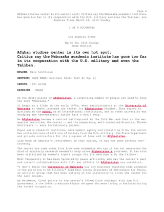 Page 4 
Afghan studies center is its own hot spot; Critics say the Nebraska academic institute 
has gone too far in its cooperation with the U.S. military and even the Taliban. Los 
Angeles Times March 28, 2010 Sunday 
2 of 9 DOCUMENTS 
Los Angeles Times 
March 28, 2010 Sunday 
Home Edition 
Afghan studies center is its own hot spot; 
Critics say the Nebraska academic institute has gone too far 
in its cooperation with the U.S. military and even the 
Taliban. 
BYLINE: Kate Linthicum 
SECTION: MAIN NEWS; National Desk; Part A; Pg. 21 
LENGTH: 1003 words 
DATELINE: OMAHA 
On the dusty plains of Afghanistan, a surprising number of people are said to know 
the word "Nebraska." 
It began as a fluke in the early 1970s, when administrators at the University of 
Nebraska at Omaha launched the Center for Afghanistan Studies. They wanted to 
distinguish the school as an international institution, and no other university was 
studying the then-peaceful nation half a world away. 
As Afghanistan became a central battleground in the Cold War and then in the war 
against terrorism, the center -- and its gregarious, well-connected director, Thomas 
Gouttierre -- were fortuitously poised. 
Equal parts research institute, development agency and consulting firm, the center 
has collected tens of millions of dollars from the U.S. military, the State Department 
and private contractors for its programs at home and in Afghanistan. 
Like much of America's involvement in that nation, it has not been without con-troversy. 
The center has come under fire from some academics who say it has not generated the 
kind of scholarly research needed to help solve Afghanistan's problems. It has also 
been criticized by women's rights groups for its dealings with the Taliban. 
Most frequently it has been targeted by peace activists, who say the center's past 
and current collaborations with U.S. war efforts in Afghanistan are unethical. 
"I don't think the University of Nebraska has any business teaching kids anywhere 
in the world how to be killers," said Paul Olson, president of Nebraskans for Peace, 
an activist group that has been calling on the university to close the center for 
the last decade. 
As evidence, Olson points to the center's $60-million contract with the U.S. 
government in the 1980s to educate Afghan refugees who were living in Pakistan during 
the Soviet occupation. 
 