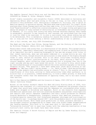 Page 40 
Notable Naval Books of 2009 United States Naval Institute: Proceedings May 2010 
The Gamble: General David Petra eus and the American Military Adventure in Iraq, 
20062008 by Thomas E. Ricks (Penguin Press) 
Ricks' highly successful and insightful Fiasco (2006) described in harrowing and 
depressing detail what had gone wrong in the war in Iraq. In his latest book, he 
recounts a very different tale. Describing a changed U.S. military, one in which an 
American general is quoted as saying, "We have done some stupid shit (in Iraq)", Ricks 
analyzes what those changes were and how they came to be. It is a story of a transition 
from "head-knocking" to effective counterinsurgency, of troops living and operating 
among the people of Iraq instead of venturing out in formidable and isolated convoys 
of Humvees. It is a story that surely has many Vietnam veterans shaking their heads 
in wonderment, grateful to see lessons at last learned, yet astonished over how long 
it took for them to be realized. It is also a cautionary tale, whose ending has yet 
to be determined. This is mandatory reading for anyone who wishes to understand the 
war in Iraq and for those seeking a better understanding of war in general. 
(For a full review, see July 2009 Proceedings.) 
The Hawk and the Dove: Paul Nitze, George Kennan, and the History of the Cold War 
by Nicholas Thompson (Henry Holt and Company) 
Rarely does a book come along that is a masterpiece of two genres. This exceptionally 
well-written, impeccably researched, and engaging book is both an edifying history 
of an important era and a revealing biography of two men who played vital role s in 
that recent maelstrom, when war and peace combined in a unique entity we call the 
Cold War. The title, though evocative and accurate in some sense of the highly charged 
terms it uses, should not mislead. This is not about ivory-tower thinking versus 
war-mongering; it about intellectualism at its best, about winning a "war" with 
unusual weapons, about differing views synthesized into a strategy that led to the 
right outcome and may well have saved the world. In his author's note, which might 
be overlooked because of its placement behind the notes and bibliography in the book, 
Thompson writes, "The question I have been asked most often while working on the 
project is, 'Who was right?' and my answer ... is, 'Both of them.' Each was profoundly 
right at some moments and profoundly wrong at others." This is the essence and the 
significance of this book, proving in these polarizing times when synthesis is so 
elusive that it is possible, indeed mandatory, to find a common ground, to draw from 
the strengths rather than the weaknesses of opposing views, and to win wars rather 
than battles. 
Hell to Pay: Operation DOWNFALL and the Invasion of Japan, 1945-1947 by D. M. Giangreco 
(Naval Institute Press) 
Winner of the Arthur Goodzeit Award for Best Military History Book of 2009, this 
impressive new treatment of a controversial subject reexamines the planned invasion 
of Japan that would have taken place had the Japanese not surrendered after atomic 
bombs were dropped on Hiroshima and Nagasaki. Built on new research from Japanese 
and American operational and tactical planning documents and postwar interrogations 
and reports that senior Japanese commanders and their staffs produced for General 
Douglas MacArthur's headquarters, Giangreco reveals that American planners an-ticipated 
massive casualties that threatened manpower shortages and a prolongation 
of the Pacific war - to perhaps beyond 1947 - with the probable result of war weariness 
in the United States. With these grim predictions in hand, planners devised a 
two-pronged invasion accompanied by no fewer than nine atomic bombs dropped behind 
the landing beaches. This book is in some ways akin to the popular genre of 
"alternative history" but in near-real terms, with the sobering realization of how 
history's most costly war might have been even worse. 
The Imperial Cruise: A Secret History of Empire and War by James Bradley (Little, 
Brown and Company) 
 