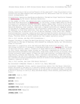 Page 43 
Notable Naval Books of 2009 United States Naval Institute: Proceedings May 2010 
States, resulting in the so-called "revolt of the admirals" - that flourished in this 
contentious era when weapons were designed more for deterrence than for actual, and 
almost unimaginable, use. 
Victory Point: Operations Red Wings and Whalers- The Marine Corps' Battle for Freedom 
in Afghanistan by Ed Darack (Berkley Hardcover) 
In the summer of 2005, two operations were conducted by U.S. military personnel in 
the Hindu Kush Mountains of Afghanistan. In the first, 19 Navy SEALS were killed by 
followers of a barbarous Taliban insurgent leader, Ahmad Shah. Victory Point tells 
the complete and untold story of Operation Red Wings, and the follow-up mission, 
Operation Whalers, that together comprised a complex and difficult campaign ending 
in the demise of Ahmad Shah and his men and played a significant role in the ability 
of Afghanis to hold free elections that fall. Darack is a writer and photographer 
who followed the 2d Battalion of the 3d Marine Regiment since their pre- Afghan 
mountain-warfare training, remaining with them through the events recounted in this 
vivid and inspiring book. Proceedings reviewer Dave Danelo advises that despite some 
flaws, "Victory Point is worth reading for the combat narrative alone." 
(For a full review, see May 2009 Proceedings.) 
Voyages: Documents in American Maritime History, Volume I, The Age of Sail, 14921865 
and Volume II, The Age of Engines, 1865-Present by Joshua M. Smith, ed. (University 
Press of Florida) 
Published in cooperation with the National Maritime Historical Society, this 
two-volume collection of documents is designed primarily as a textbook for the study 
of maritime history. James C. Bradford of Texas A&M University, an eminent scholar 
in this field, describes these volumes as "the most comprehensive collection of 
maritime history documents ever published. Drawn from a wide variety of sources, they 
survey virtually every aspect of American maritime history, including maritime 
exploration, fishing and whaling, labor, diplomacy and warfare, trade and travel, 
and ecology." As the title indicates, the approach is chronological, although brief, 
but informative essays preceding each section of three or four documents provide some 
thematic cohesion as well. 
(For a full review, see June 2009 Naval History.) 
By Lieutenant Commander Thomas J. Cutler U.S. Navy (Retired) 
Lieutenant Commander Cutler, senior acquisitions editor for the Naval Institute 
Press, enlisted in the Navy at 17 and was a gunner's mate second class prior to being 
commissioned in 1969. A Vietnam veteran, he is the author of several books, including 
A Sailor's History of the U.S. Navy and Brown Water, Black Berets, published by the 
Press. 
LOAD-DATE: June 1, 2010 
LANGUAGE: ENGLISH 
ACC-NO: 28551 
GRAPHIC: Photographs 
DOCUMENT-TYPE: Book Review-Comparative 
PUBLICATION-TYPE: Magazine 
JOURNAL-CODE: FUSN 
 