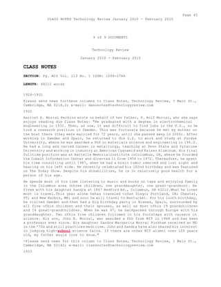 Page 45 
CLASS NOTES Technology Review January 2010 - February 2010 
9 of 9 DOCUMENTS 
Technology Review 
January 2010 - February 2010 
CLASS NOTES 
SECTION: Pg. M26 Vol. 113 No. 1 ISSN: 1099-274X 
LENGTH: 48211 words 
1924-1931 
Please send news forthese columns to Class Notes, Technology Review, ? Main St., 
Cambridge, MA 0214,2; e-mail: dassnotes@technologyreview.com 
1932 
Harriet E. Morrai Perkins wrote on behalf of her father, F. Rolf Morral, who she says 
enjoys reading die Class Notes: "He graduated with a degree in electrochemical 
engineering in 1932. Then, as now, it was difficult to find jobs in the U.S., so he 
took a research position in Sweden. This was fortunate because he met my mother on 
the boat there (they were married for 72 years, until she passed away in 2006). After 
working in Sweden and Spain, he returned to die U.S. to work and study at Purdue 
University, where he was awarded a PhD in materials science and engineering in 194.0. 
He had a long and varied career in metallurgy, teaching at Penn State and Syracuse 
University and working in industry at American Cyanamid and Kaiser Aluminum. His final 
fulltime position was at Battelle Memoriallnstitute inColumbus, OH, where he founded 
the Cobalt Information Center and directed it from 1956 to 1972. Thereafter, he spent 
his time consulting until 1987, when he had a brain tumor removed and lost sight and 
hearing on his left side. He recently celebrated his 102nd birthday and was featured 
on The Today Show. Despite his disabilities, he is in relatively good health for a 
person of his age. 
He spends most of his time listening to music and books on tape and enjoying family 
in the Columbus area (three children, one granddaughter, one great-grandson). He 
fives with his daughter Sandra at 1867 Bedford Rd., Columbus, OH 432i2.What he loves 
most is travel.This year alone hehas traveled toSan Diego; Portland, OR; Chester, 
VT; and New Harbor, ME; and soon he will travel to Nantucket. For his iooth birthday, 
he visited Sweden and then had a big birthday party in Blanes, Spain, surrounded by 
all five ofhis children and their spouses, as well as most ofhis 19 grandchildren 
and 14 great-grandchildren. When he was 97, he backpacked through Europe with his 
granddaughter. Two ofhis five children followed in his footsteps with careers in 
science. His son, John E. Morral, was awarded a PhD from MIT in 1968 and has been 
a professor ever since. His daughter Sandra Margarita Morral Pinkham received an MD 
in the '70s and still practices medicine. John and Sandra have also shared his interest 
in judging high-school science fairs. If there are other MIT alumni over 100 years 
old, my father would love to know." 
-Please send news for this column to Class Notes, Technology Review, 1 Main St., 
Cambridge, MA 02142; e-mail: classnotes@technologyreview.com 
1933 
 